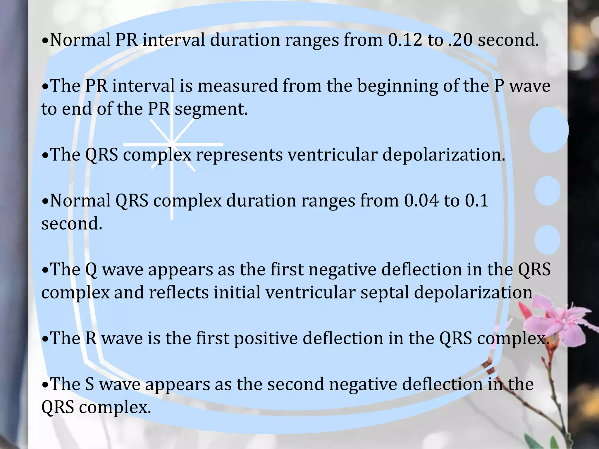 •Normal PR interval duration ranges from 0.12 to .20 second.

•The PR interval is measured from the beginning of the P wave
to end of the PR segment.
•The QRS complex represents ventricular depolarization.
•Normal QRS complex duration ranges from 0.04 to 0.1
second.
•The Q wave appears as the first negative deflection in the QRS
complex and reflects initial ventricular septal depolarization
•The R wave is the first positive deflection in the QRS complex.
•The S wave appears as the second negative deflection in the
QRS complex.

 