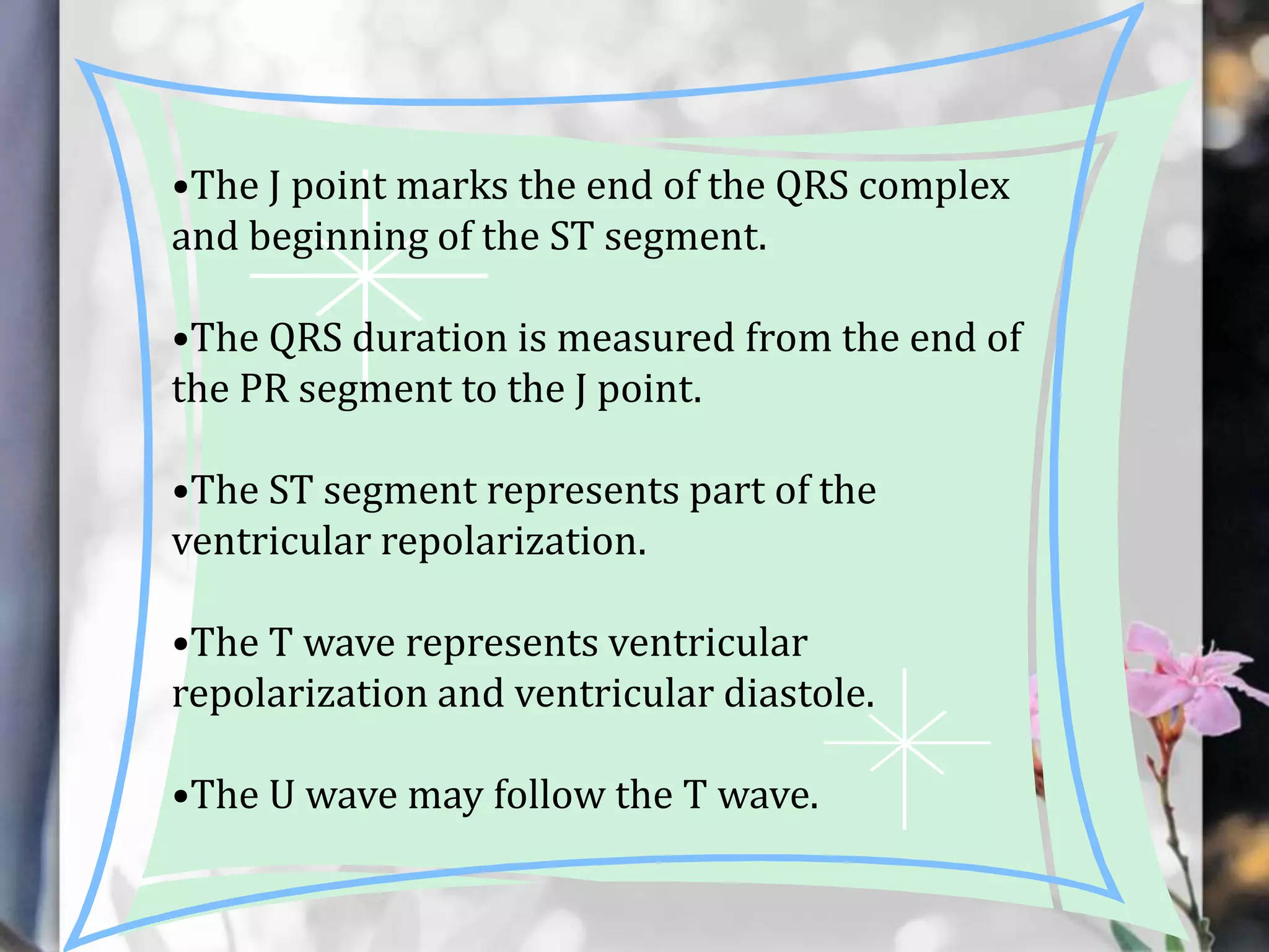 •The J point marks the end of the QRS complex
and beginning of the ST segment.
•The QRS duration is measured from the end of
the PR segment to the J point.
•The ST segment represents part of the
ventricular repolarization.
•The T wave represents ventricular
repolarization and ventricular diastole.
•The U wave may follow the T wave.

 