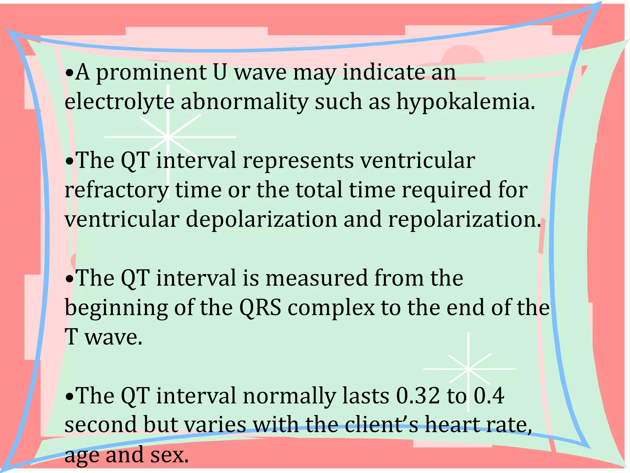 •A prominent U wave may indicate an
electrolyte abnormality such as hypokalemia.

•The QT interval represents ventricular
refractory time or the total time required for
ventricular depolarization and repolarization.
•The QT interval is measured from the
beginning of the QRS complex to the end of the
T wave.
•The QT interval normally lasts 0.32 to 0.4
second but varies with the client’s heart rate,
age and sex.

 
