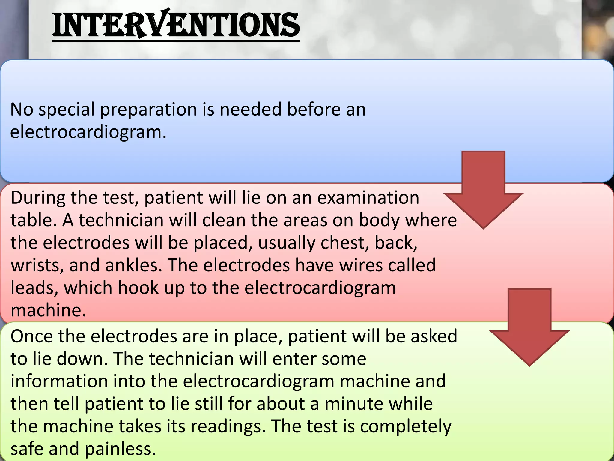 INTERVENTIONS
No special preparation is needed before an
electrocardiogram.
During the test, patient will lie on an examination
table. A technician will clean the areas on body where
the electrodes will be placed, usually chest, back,
wrists, and ankles. The electrodes have wires called
leads, which hook up to the electrocardiogram
machine.
Once the electrodes are in place, patient will be asked
to lie down. The technician will enter some
information into the electrocardiogram machine and
then tell patient to lie still for about a minute while
the machine takes its readings. The test is completely
safe and painless.

 