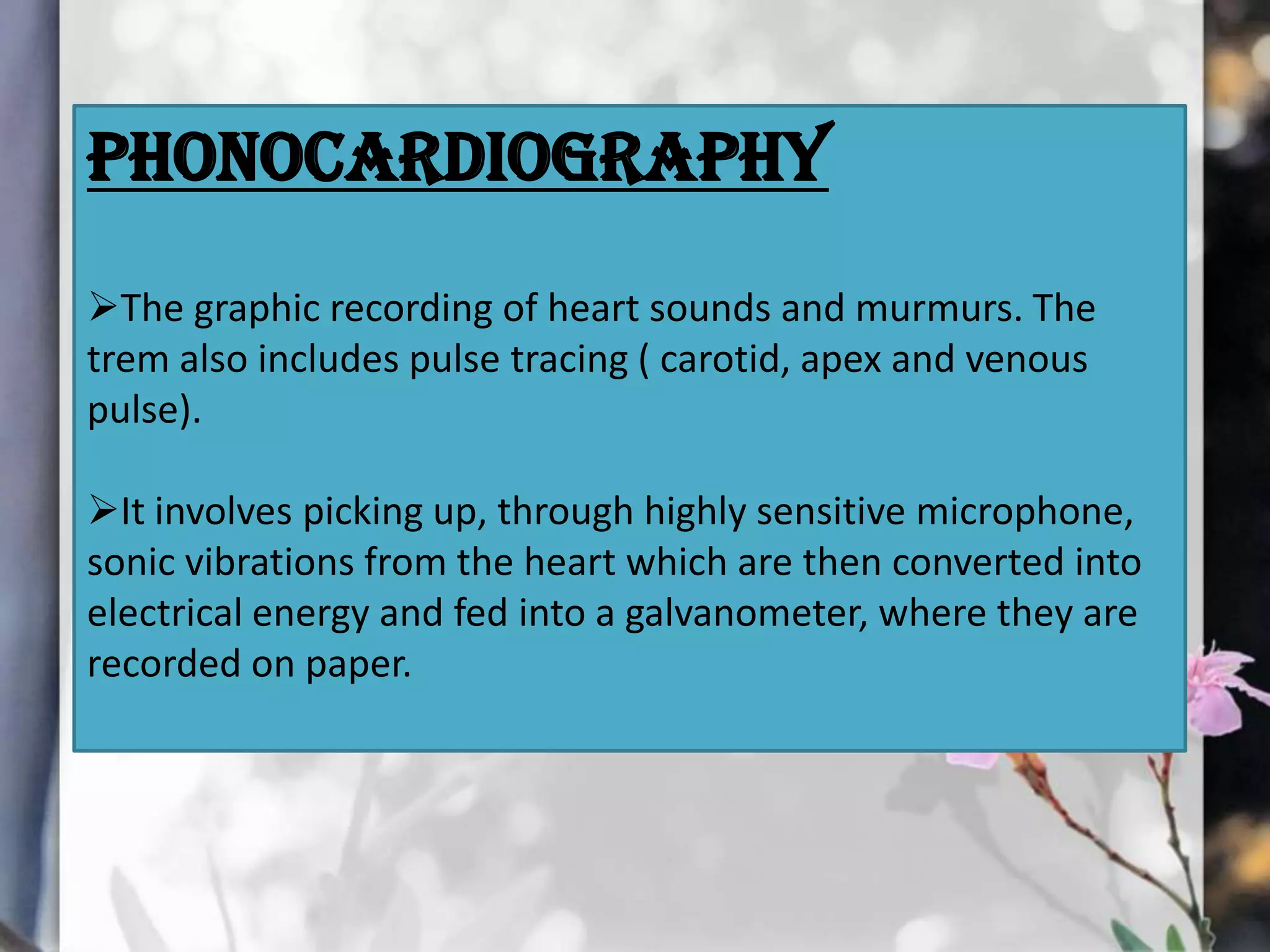 Phonocardiography
The graphic recording of heart sounds and murmurs. The
trem also includes pulse tracing ( carotid, apex and venous
pulse).
It involves picking up, through highly sensitive microphone,
sonic vibrations from the heart which are then converted into
electrical energy and fed into a galvanometer, where they are
recorded on paper.

 