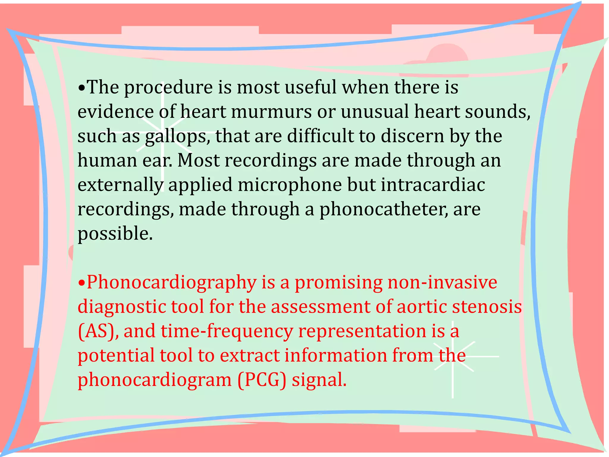 •The procedure is most useful when there is
evidence of heart murmurs or unusual heart sounds,
such as gallops, that are difficult to discern by the
human ear. Most recordings are made through an
externally applied microphone but intracardiac
recordings, made through a phonocatheter, are
possible.
•Phonocardiography is a promising non-invasive
diagnostic tool for the assessment of aortic stenosis
(AS), and time-frequency representation is a
potential tool to extract information from the
phonocardiogram (PCG) signal.

 