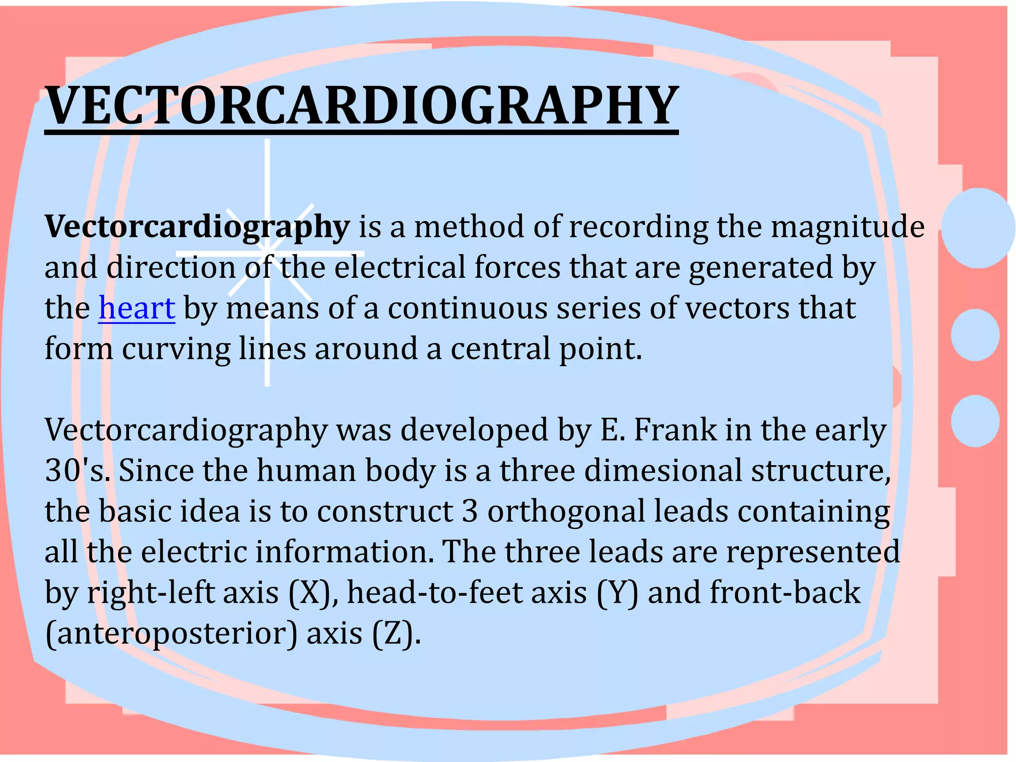 VECTORCARDIOGRAPHY
Vectorcardiography is a method of recording the magnitude
and direction of the electrical forces that are generated by
the heart by means of a continuous series of vectors that
form curving lines around a central point.

Vectorcardiography was developed by E. Frank in the early
30's. Since the human body is a three dimesional structure,
the basic idea is to construct 3 orthogonal leads containing
all the electric information. The three leads are represented
by right-left axis (X), head-to-feet axis (Y) and front-back
(anteroposterior) axis (Z).

 