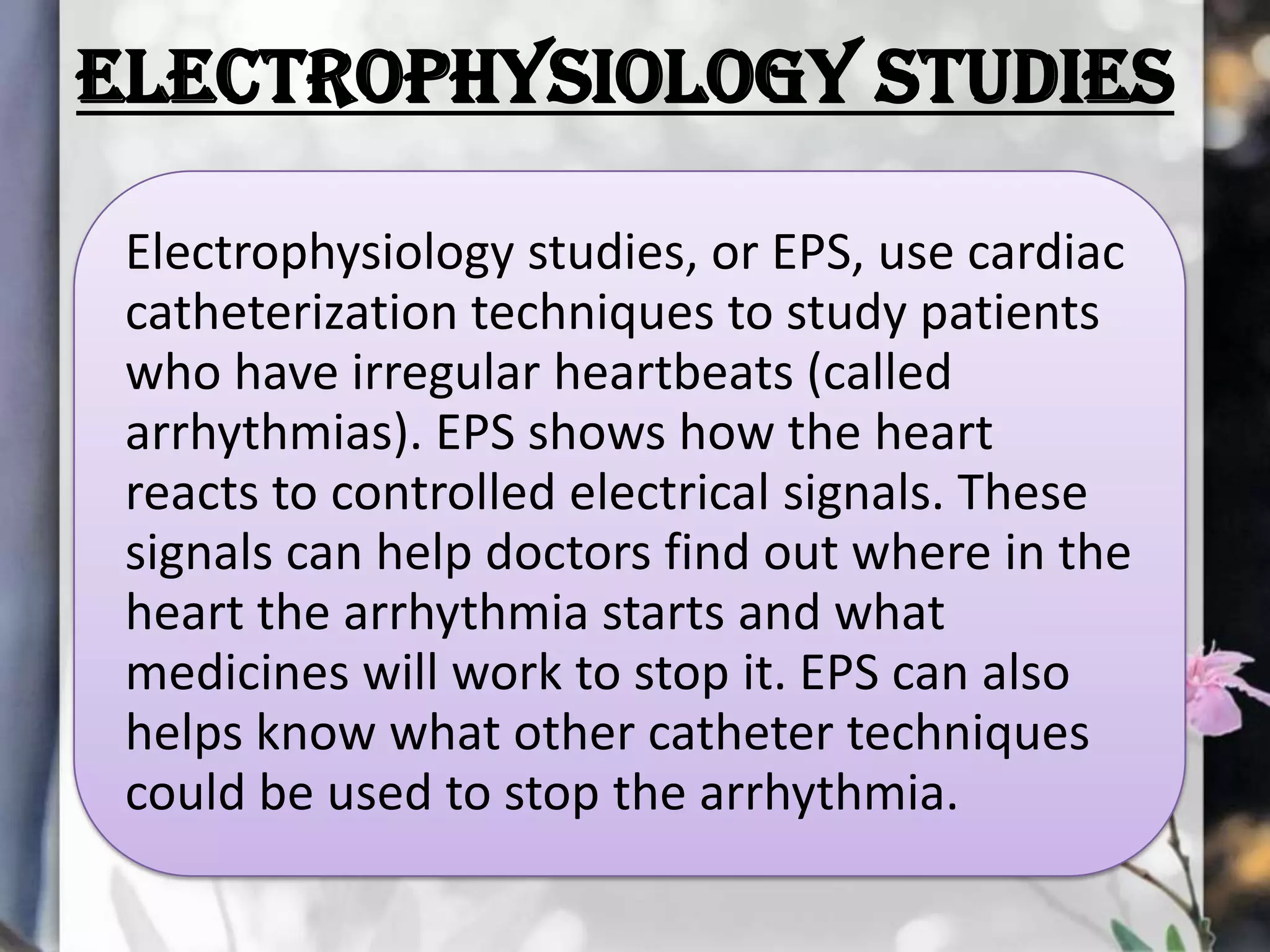 ELECTROPHYSIOLOGY STUDIES
Electrophysiology studies, or EPS, use cardiac
catheterization techniques to study patients
who have irregular heartbeats (called
arrhythmias). EPS shows how the heart
reacts to controlled electrical signals. These
signals can help doctors find out where in the
heart the arrhythmia starts and what
medicines will work to stop it. EPS can also
helps know what other catheter techniques
could be used to stop the arrhythmia.

 