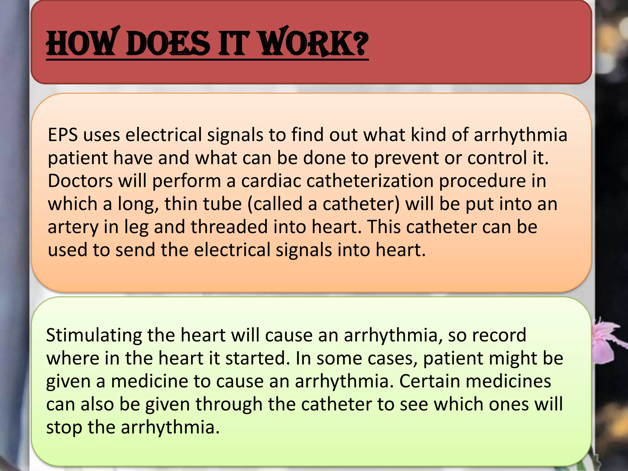 How does it work?
EPS uses electrical signals to find out what kind of arrhythmia
patient have and what can be done to prevent or control it.
Doctors will perform a cardiac catheterization procedure in
which a long, thin tube (called a catheter) will be put into an
artery in leg and threaded into heart. This catheter can be
used to send the electrical signals into heart.

Stimulating the heart will cause an arrhythmia, so record
where in the heart it started. In some cases, patient might be
given a medicine to cause an arrhythmia. Certain medicines
can also be given through the catheter to see which ones will
stop the arrhythmia.

 
