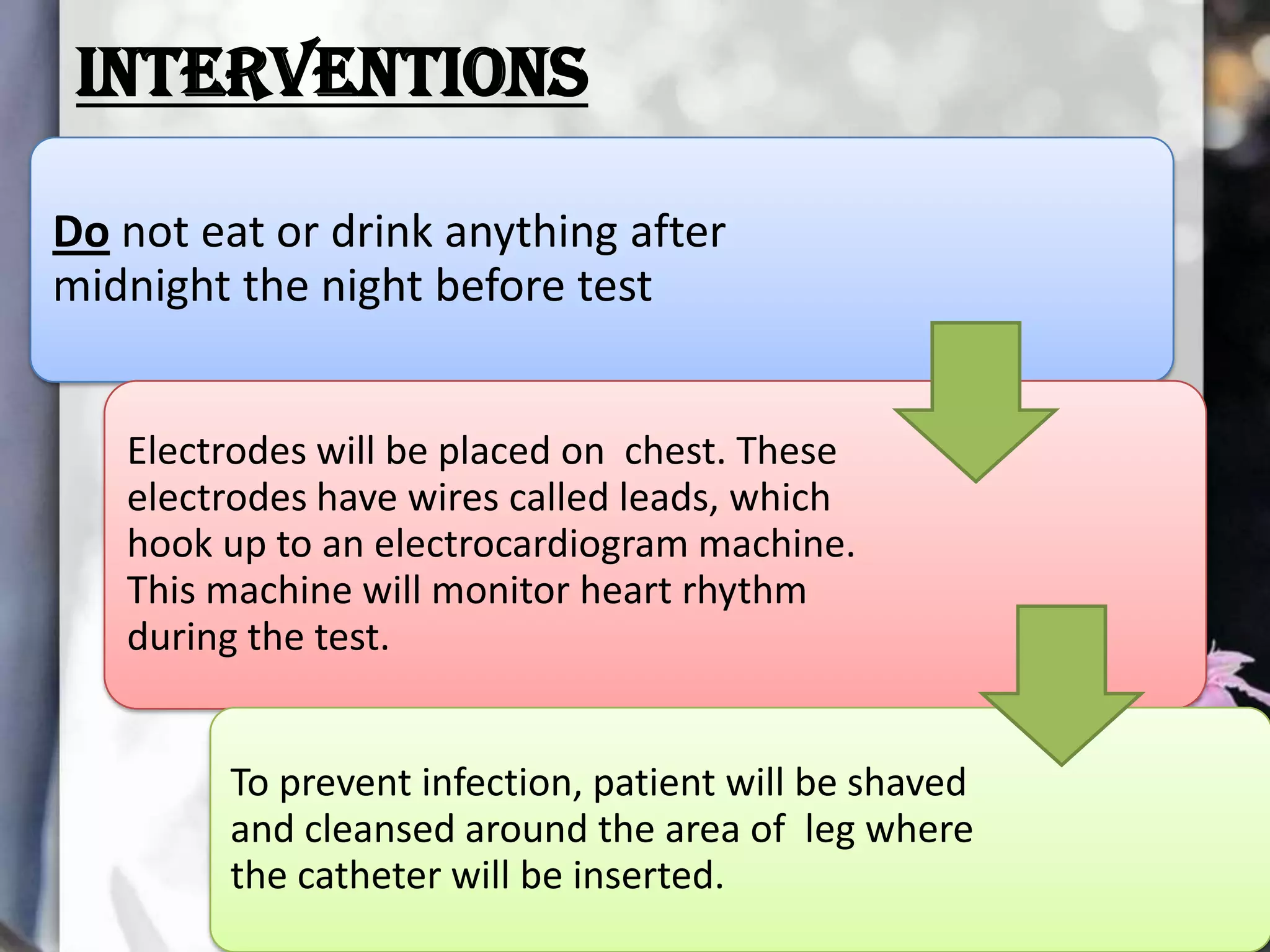 INTERVENTIONS
Do not eat or drink anything after
midnight the night before test
Electrodes will be placed on chest. These
electrodes have wires called leads, which
hook up to an electrocardiogram machine.
This machine will monitor heart rhythm
during the test.
To prevent infection, patient will be shaved
and cleansed around the area of leg where
the catheter will be inserted.

 