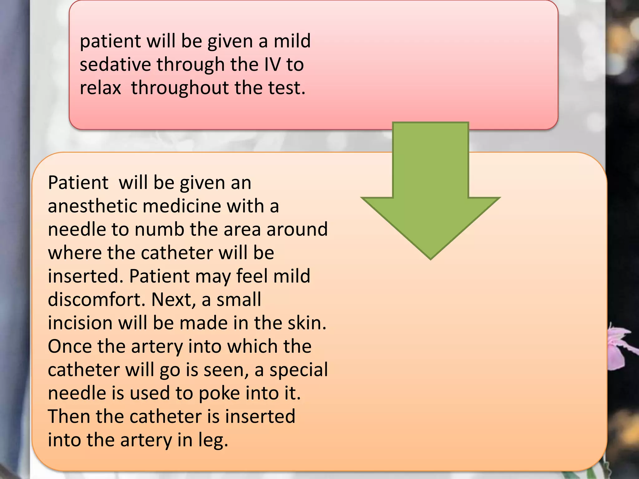 patient will be given a mild
sedative through the IV to
relax throughout the test.

Patient will be given an
anesthetic medicine with a
needle to numb the area around
where the catheter will be
inserted. Patient may feel mild
discomfort. Next, a small
incision will be made in the skin.
Once the artery into which the
catheter will go is seen, a special
needle is used to poke into it.
Then the catheter is inserted
into the artery in leg.

 