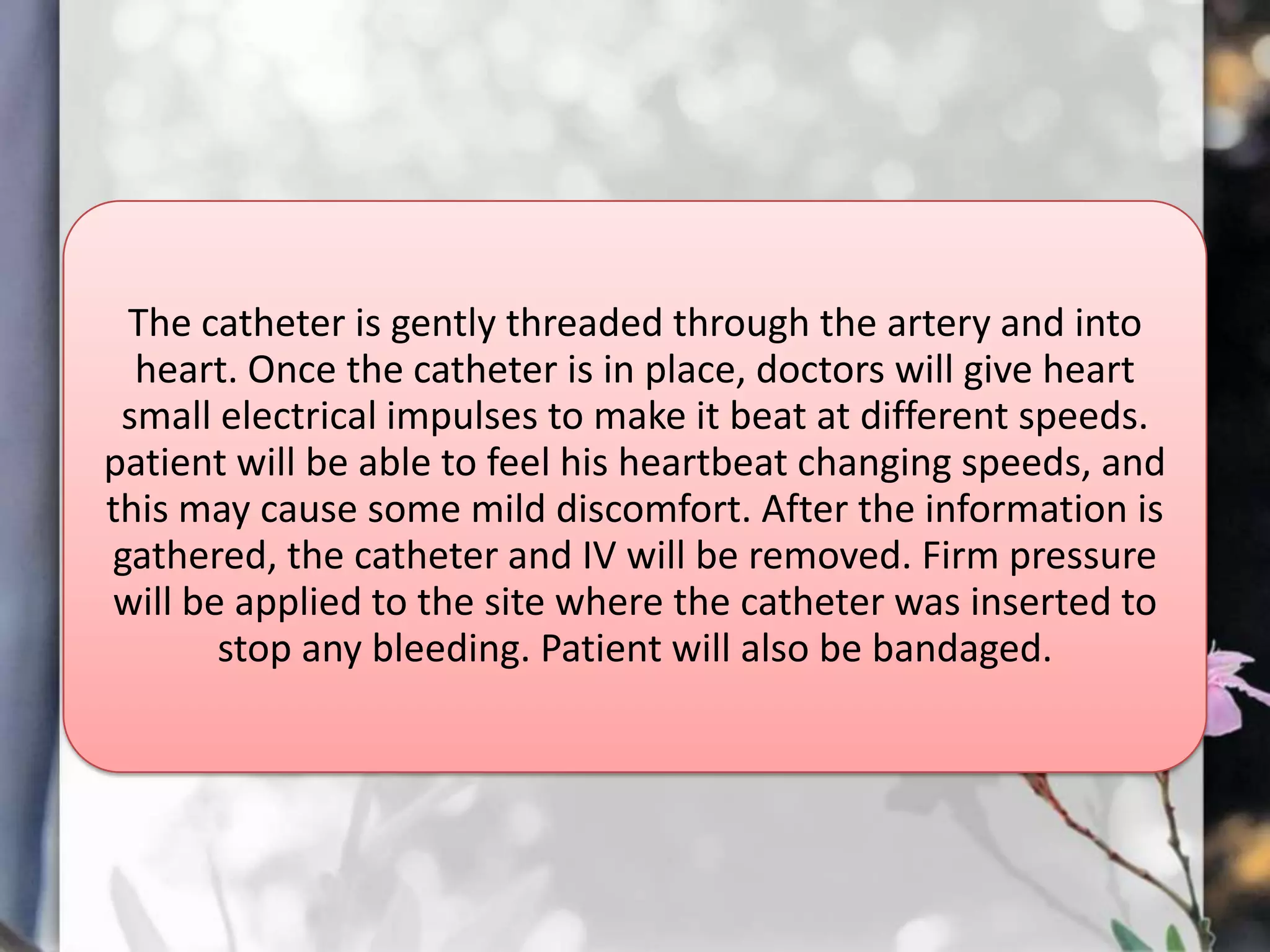 The catheter is gently threaded through the artery and into
heart. Once the catheter is in place, doctors will give heart
small electrical impulses to make it beat at different speeds.
patient will be able to feel his heartbeat changing speeds, and
this may cause some mild discomfort. After the information is
gathered, the catheter and IV will be removed. Firm pressure
will be applied to the site where the catheter was inserted to
stop any bleeding. Patient will also be bandaged.

 
