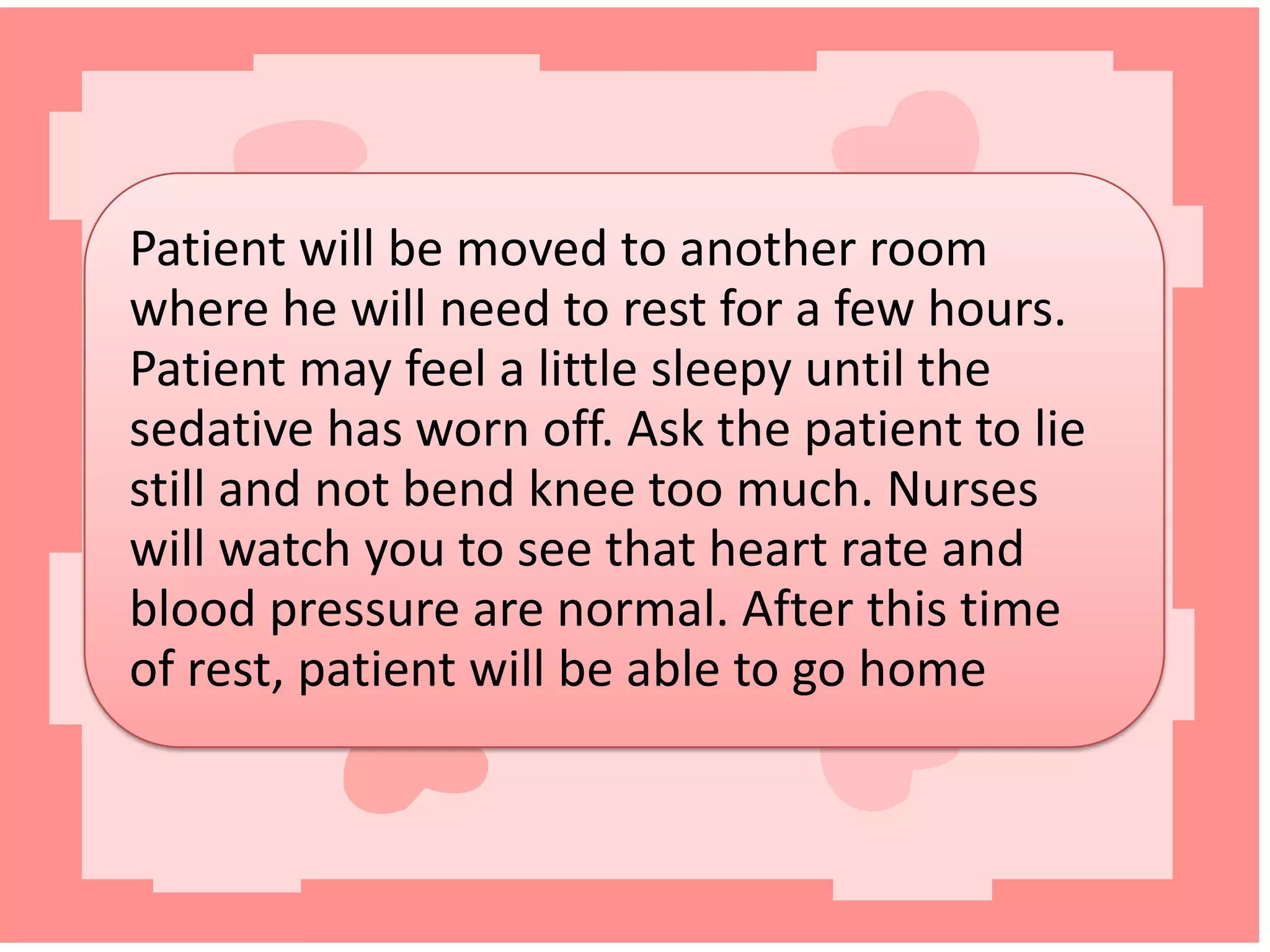 Patient will be moved to another room
where he will need to rest for a few hours.
Patient may feel a little sleepy until the
sedative has worn off. Ask the patient to lie
still and not bend knee too much. Nurses
will watch you to see that heart rate and
blood pressure are normal. After this time
of rest, patient will be able to go home

 