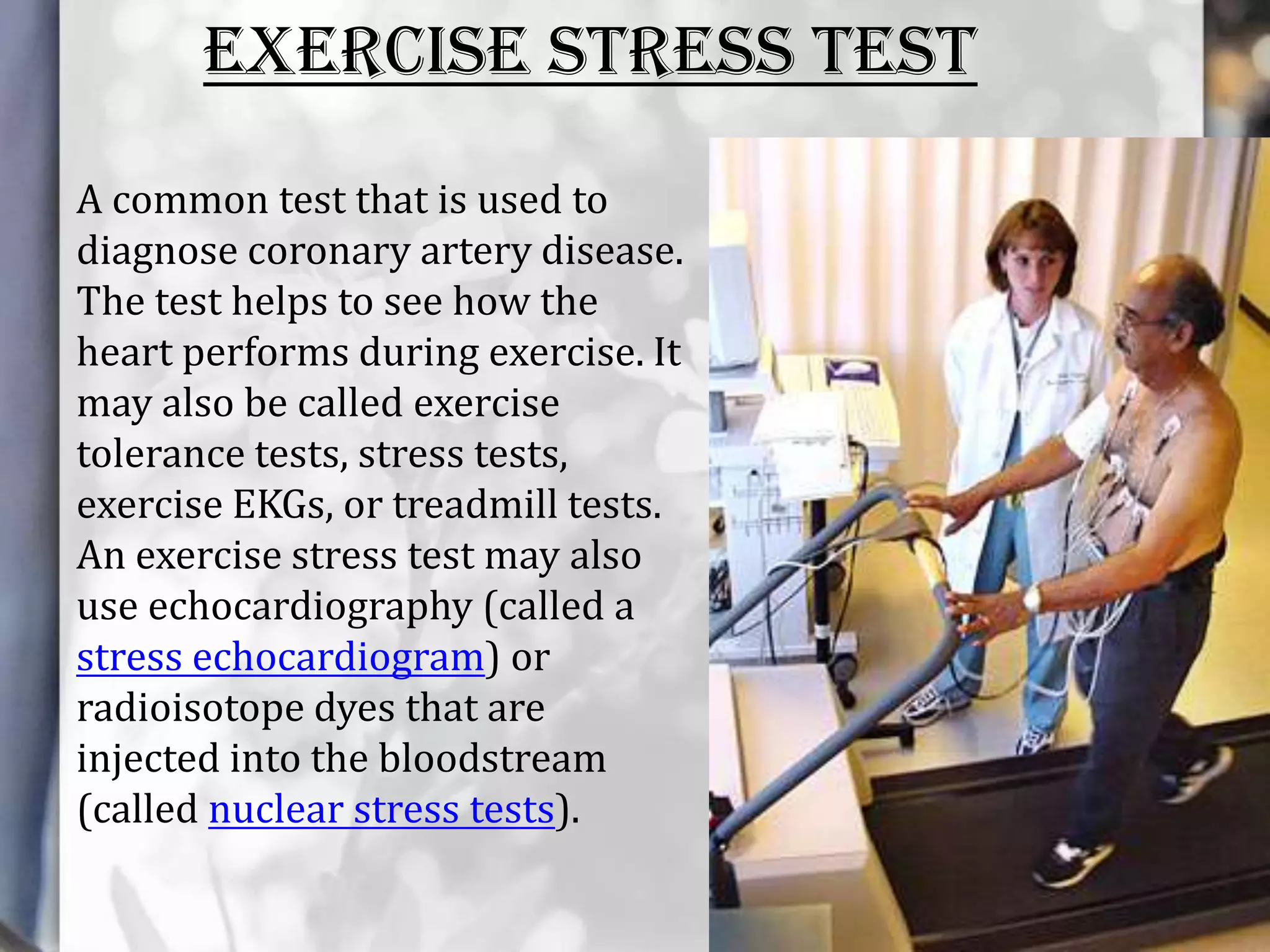 EXERCISE STRESS TEST
A common test that is used to
diagnose coronary artery disease.
The test helps to see how the
heart performs during exercise. It
may also be called exercise
tolerance tests, stress tests,
exercise EKGs, or treadmill tests.
An exercise stress test may also
use echocardiography (called a
stress echocardiogram) or
radioisotope dyes that are
injected into the bloodstream
(called nuclear stress tests).

 