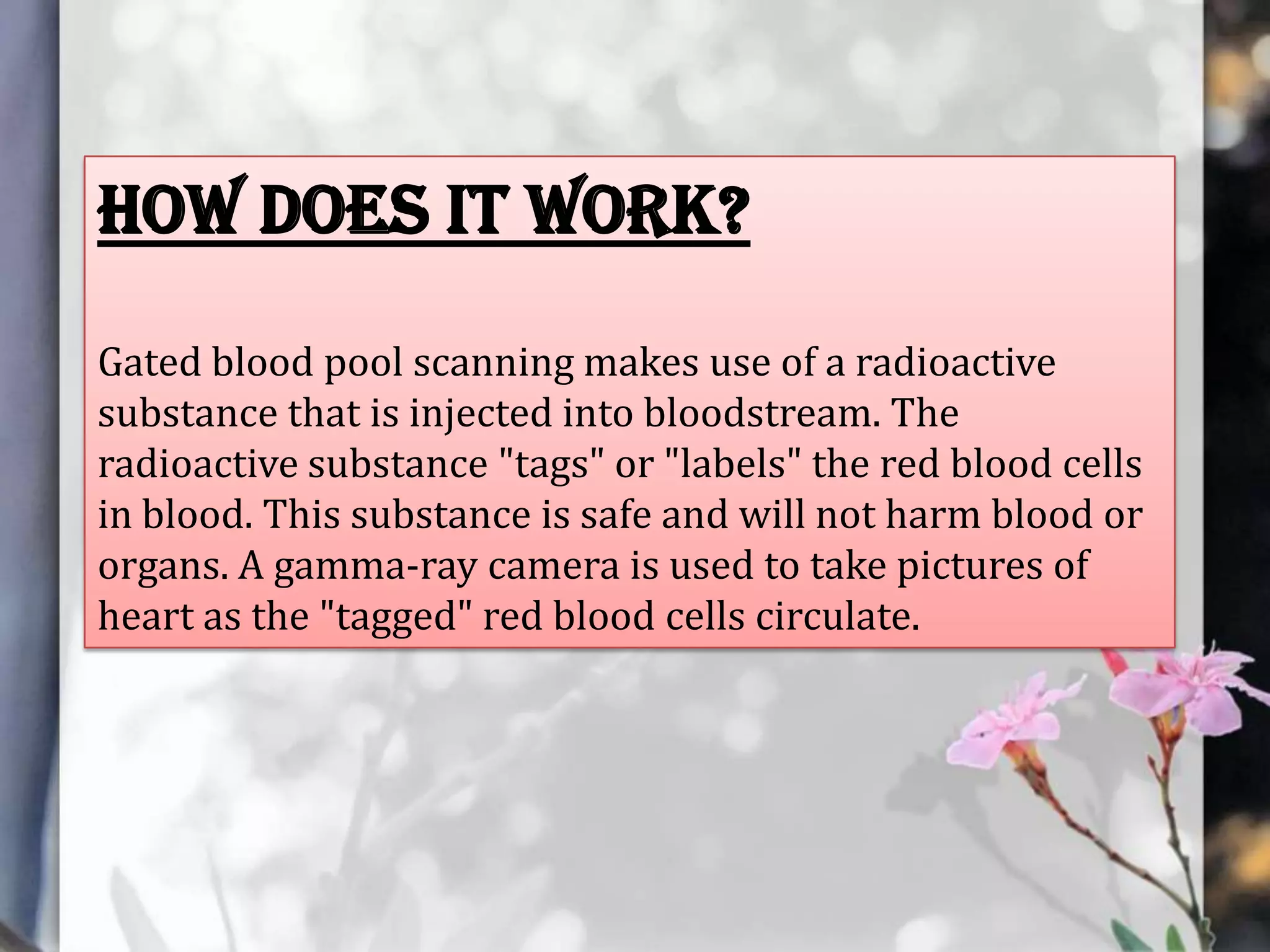 How does it work?
Gated blood pool scanning makes use of a radioactive
substance that is injected into bloodstream. The
radioactive substance "tags" or "labels" the red blood cells
in blood. This substance is safe and will not harm blood or
organs. A gamma-ray camera is used to take pictures of
heart as the "tagged" red blood cells circulate.

 