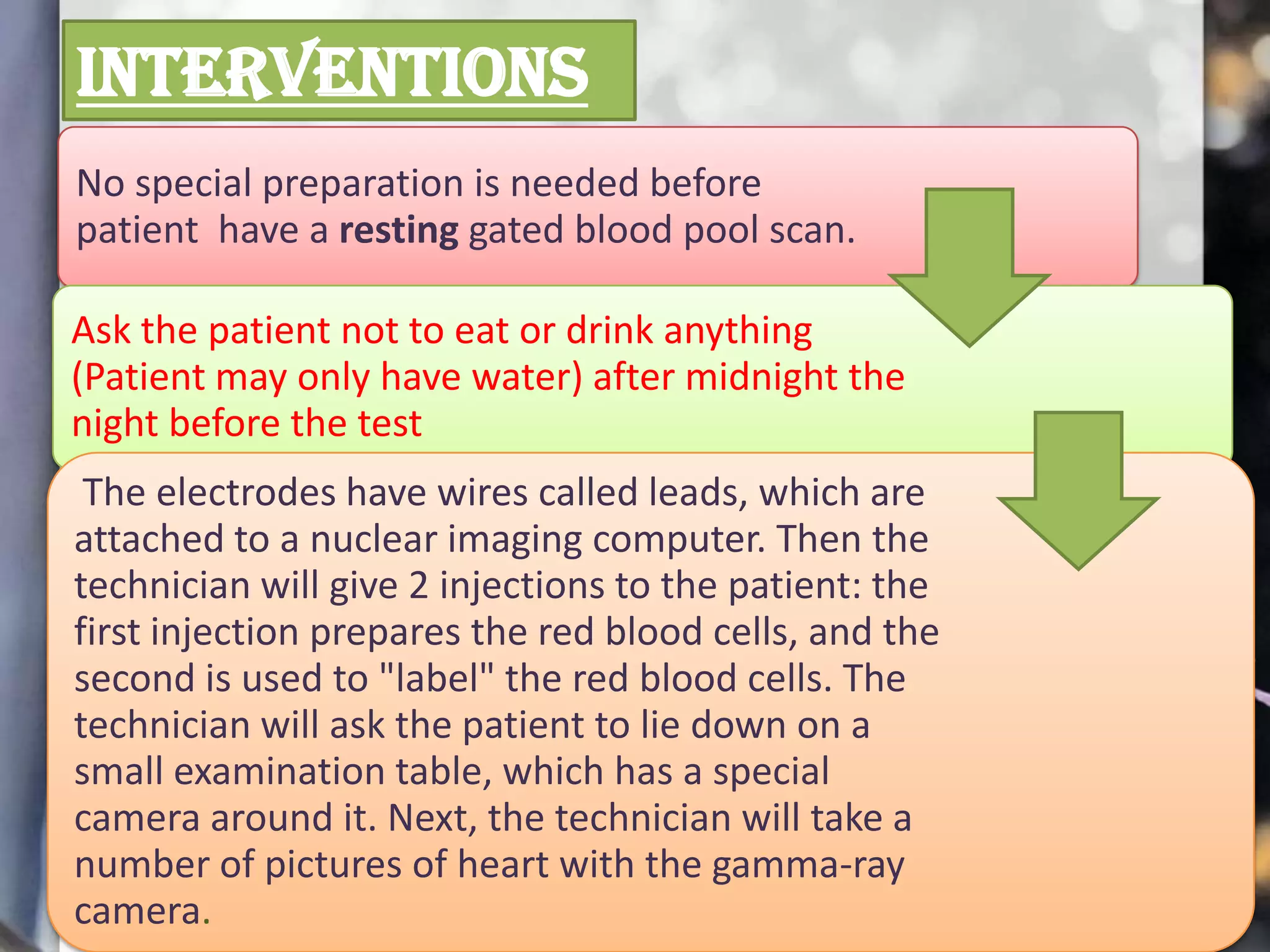 INTERVENTIONS
No special preparation is needed before
patient have a resting gated blood pool scan.
Ask the patient not to eat or drink anything
(Patient may only have water) after midnight the
night before the test
The electrodes have wires called leads, which are
attached to a nuclear imaging computer. Then the
technician will give 2 injections to the patient: the
first injection prepares the red blood cells, and the
second is used to "label" the red blood cells. The
technician will ask the patient to lie down on a
small examination table, which has a special
camera around it. Next, the technician will take a
number of pictures of heart with the gamma-ray
camera.

 