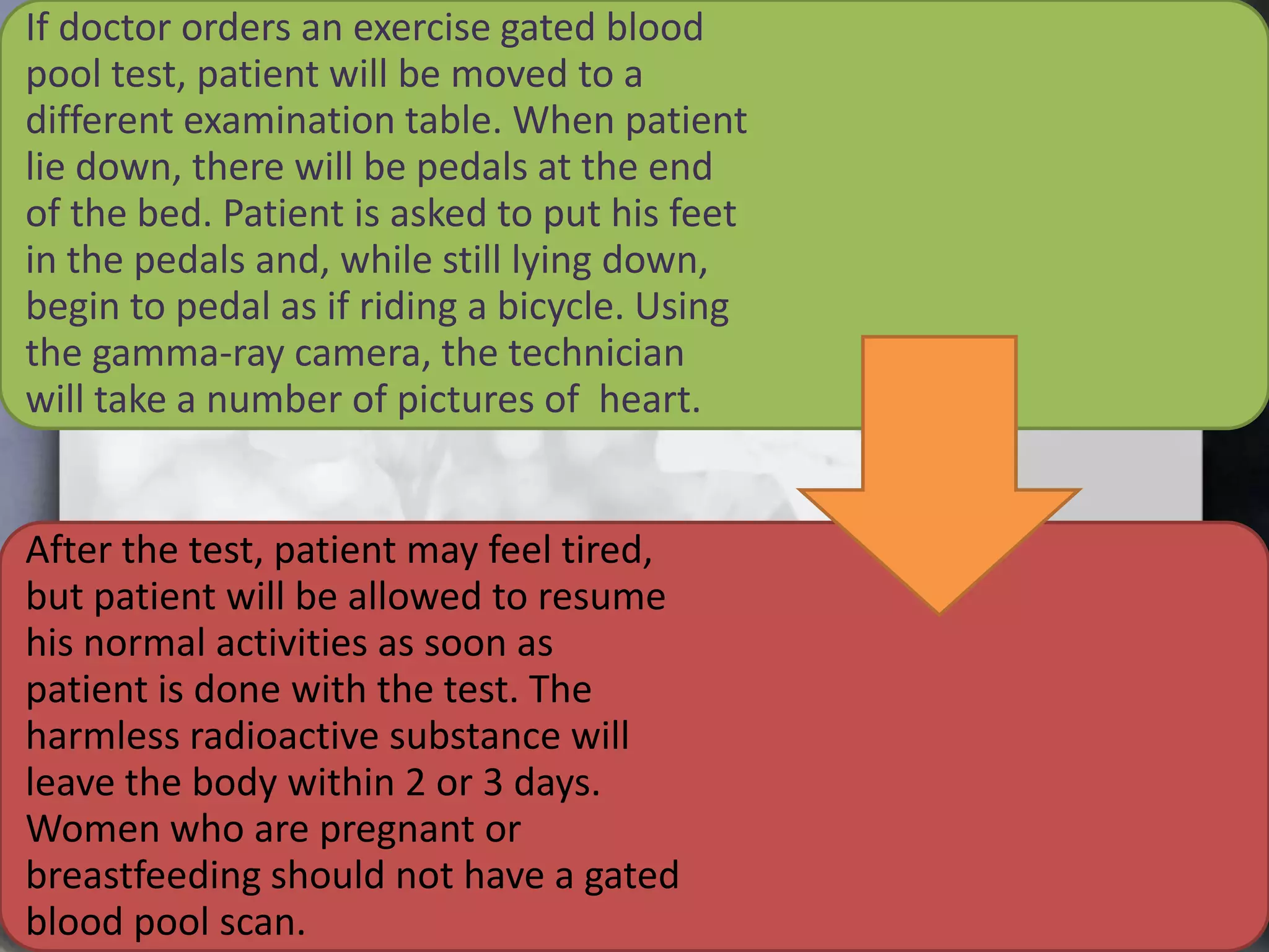 If doctor orders an exercise gated blood
pool test, patient will be moved to a
different examination table. When patient
lie down, there will be pedals at the end
of the bed. Patient is asked to put his feet
in the pedals and, while still lying down,
begin to pedal as if riding a bicycle. Using
the gamma-ray camera, the technician
will take a number of pictures of heart.

After the test, patient may feel tired,
but patient will be allowed to resume
his normal activities as soon as
patient is done with the test. The
harmless radioactive substance will
leave the body within 2 or 3 days.
Women who are pregnant or
breastfeeding should not have a gated
blood pool scan.

 