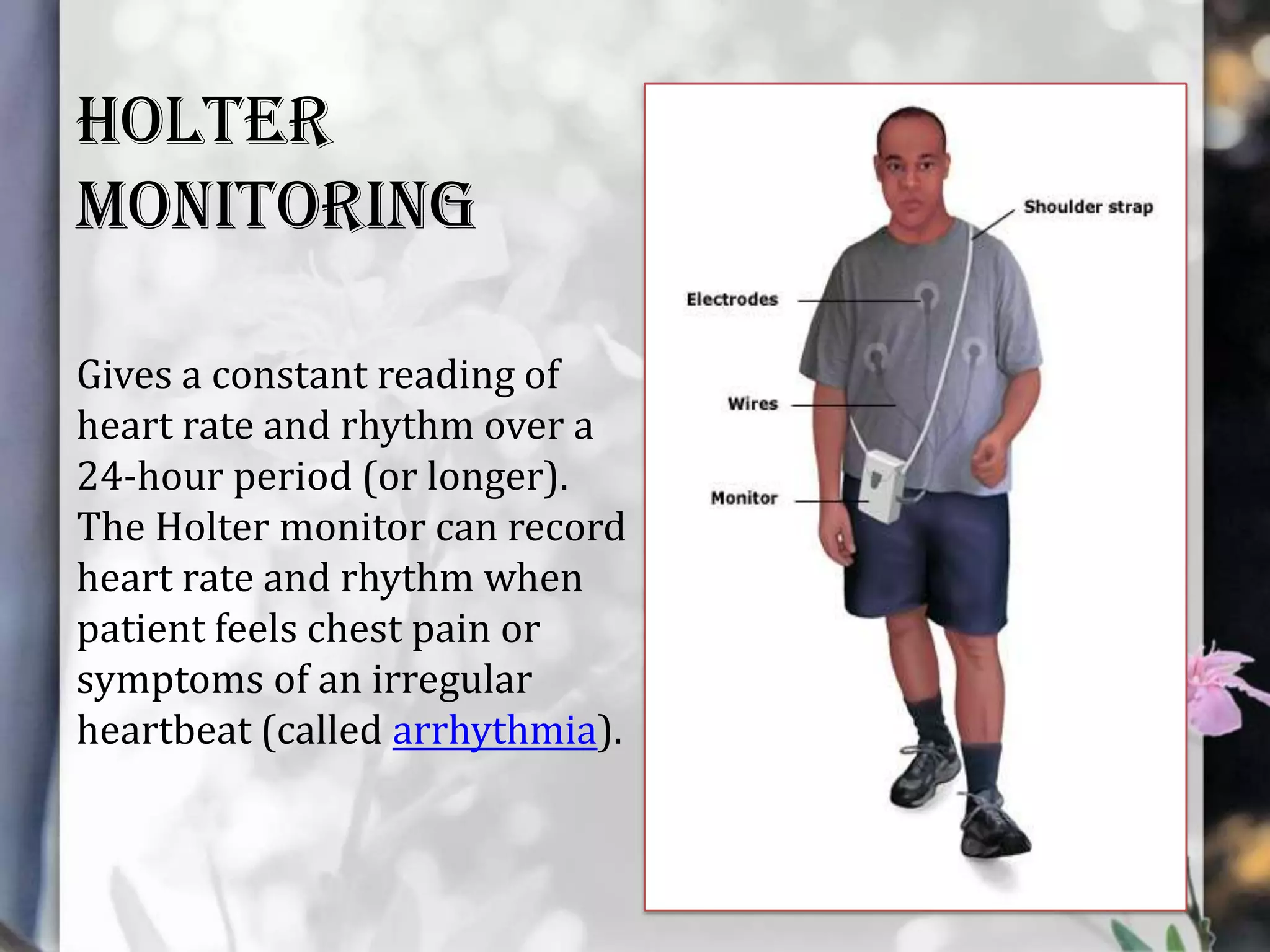 Holter
monitoring
Gives a constant reading of
heart rate and rhythm over a
24-hour period (or longer).
The Holter monitor can record
heart rate and rhythm when
patient feels chest pain or
symptoms of an irregular
heartbeat (called arrhythmia).

 