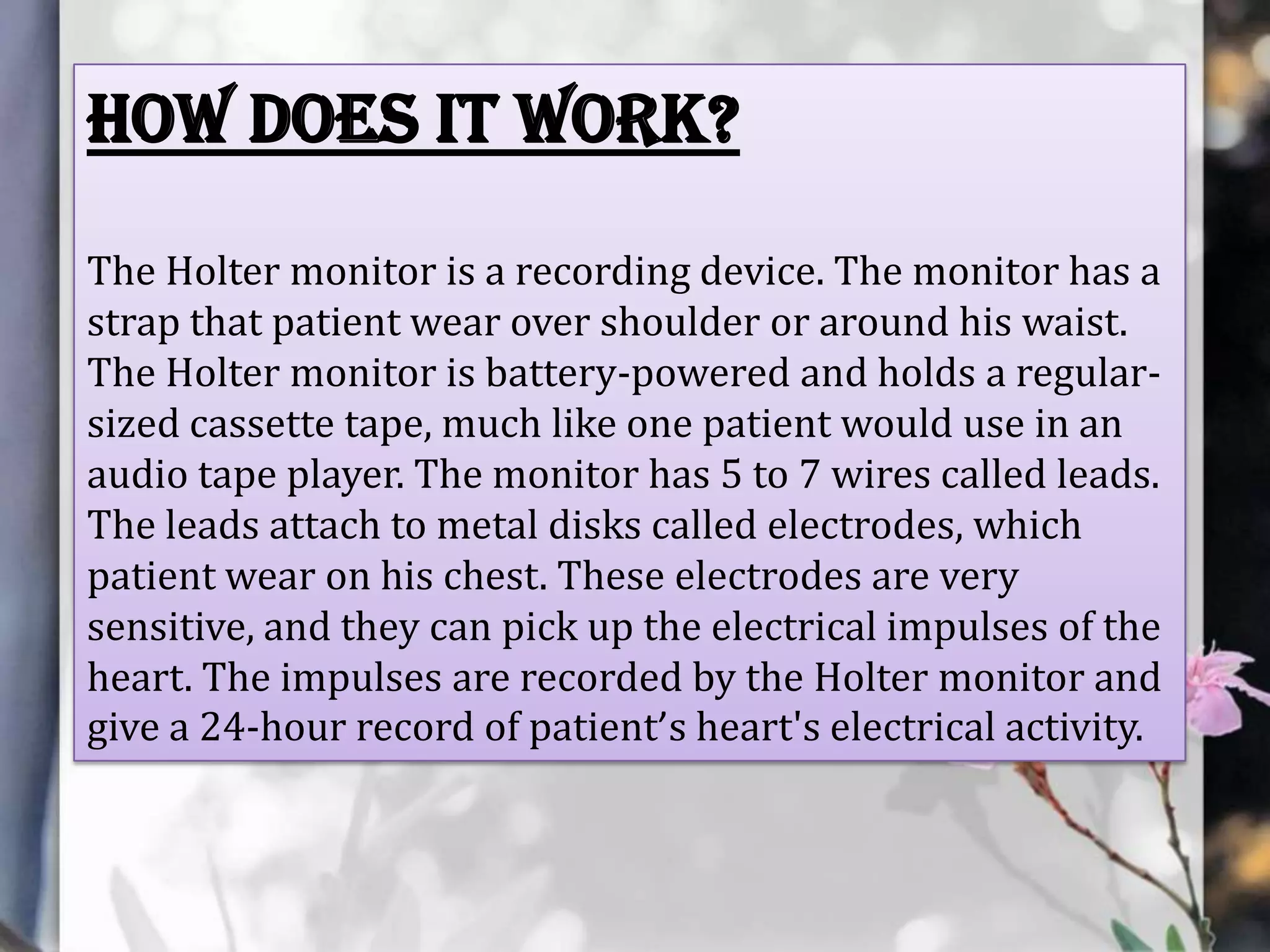 How does it work?
The Holter monitor is a recording device. The monitor has a
strap that patient wear over shoulder or around his waist.
The Holter monitor is battery-powered and holds a regularsized cassette tape, much like one patient would use in an
audio tape player. The monitor has 5 to 7 wires called leads.
The leads attach to metal disks called electrodes, which
patient wear on his chest. These electrodes are very
sensitive, and they can pick up the electrical impulses of the
heart. The impulses are recorded by the Holter monitor and
give a 24-hour record of patient’s heart's electrical activity.

 