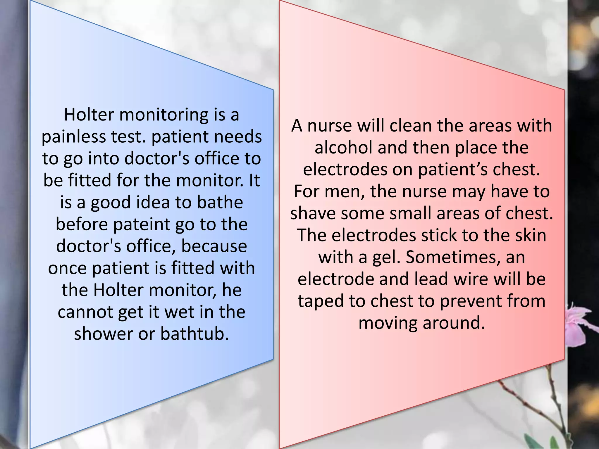 Holter monitoring is a
painless test. patient needs
to go into doctor's office to
be fitted for the monitor. It
is a good idea to bathe
before pateint go to the
doctor's office, because
once patient is fitted with
the Holter monitor, he
cannot get it wet in the
shower or bathtub.

A nurse will clean the areas with
alcohol and then place the
electrodes on patient’s chest.
For men, the nurse may have to
shave some small areas of chest.
The electrodes stick to the skin
with a gel. Sometimes, an
electrode and lead wire will be
taped to chest to prevent from
moving around.

 