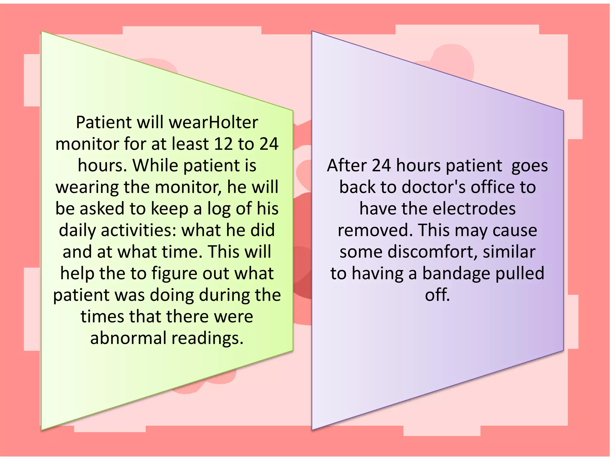 Patient will wearHolter
monitor for at least 12 to 24
hours. While patient is
wearing the monitor, he will
be asked to keep a log of his
daily activities: what he did
and at what time. This will
help the to figure out what
patient was doing during the
times that there were
abnormal readings.

After 24 hours patient goes
back to doctor's office to
have the electrodes
removed. This may cause
some discomfort, similar
to having a bandage pulled
off.

 