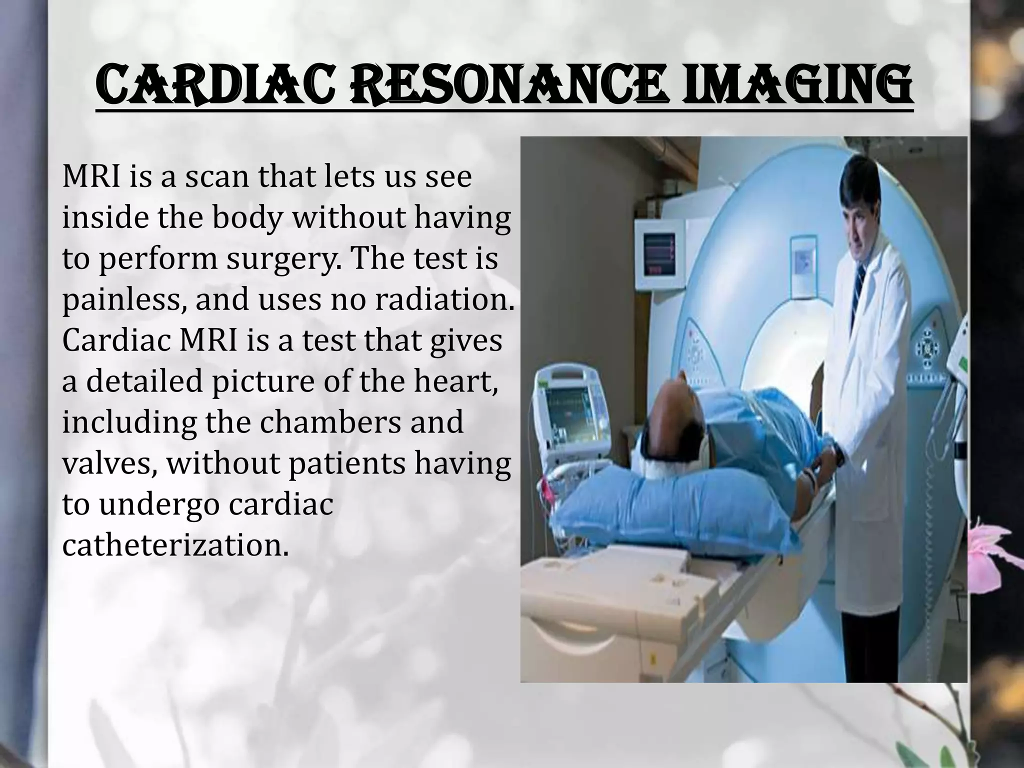 CARDIAC RESONANCE IMAGING
MRI is a scan that lets us see
inside the body without having
to perform surgery. The test is
painless, and uses no radiation.
Cardiac MRI is a test that gives
a detailed picture of the heart,
including the chambers and
valves, without patients having
to undergo cardiac
catheterization.

 