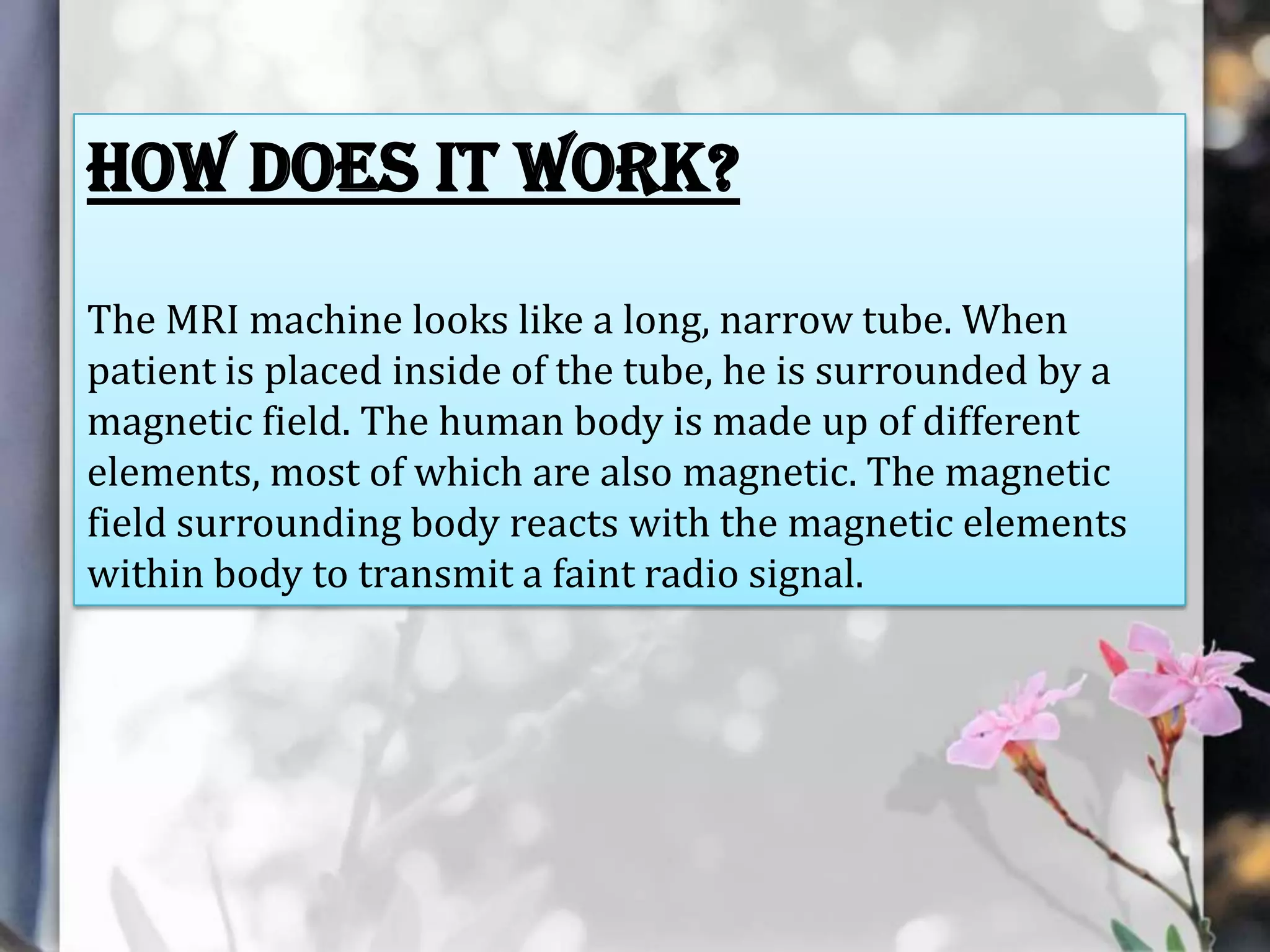 How does it work?
The MRI machine looks like a long, narrow tube. When
patient is placed inside of the tube, he is surrounded by a
magnetic field. The human body is made up of different
elements, most of which are also magnetic. The magnetic
field surrounding body reacts with the magnetic elements
within body to transmit a faint radio signal.

 
