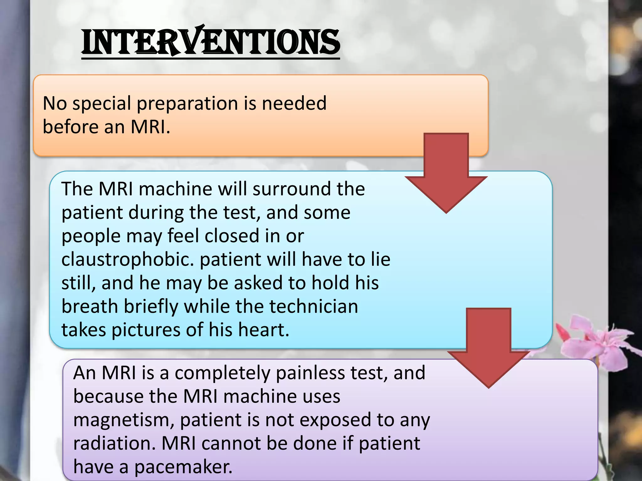 INTERVENTIONS
No special preparation is needed
before an MRI.
The MRI machine will surround the
patient during the test, and some
people may feel closed in or
claustrophobic. patient will have to lie
still, and he may be asked to hold his
breath briefly while the technician
takes pictures of his heart.
An MRI is a completely painless test, and
because the MRI machine uses
magnetism, patient is not exposed to any
radiation. MRI cannot be done if patient
have a pacemaker.

 