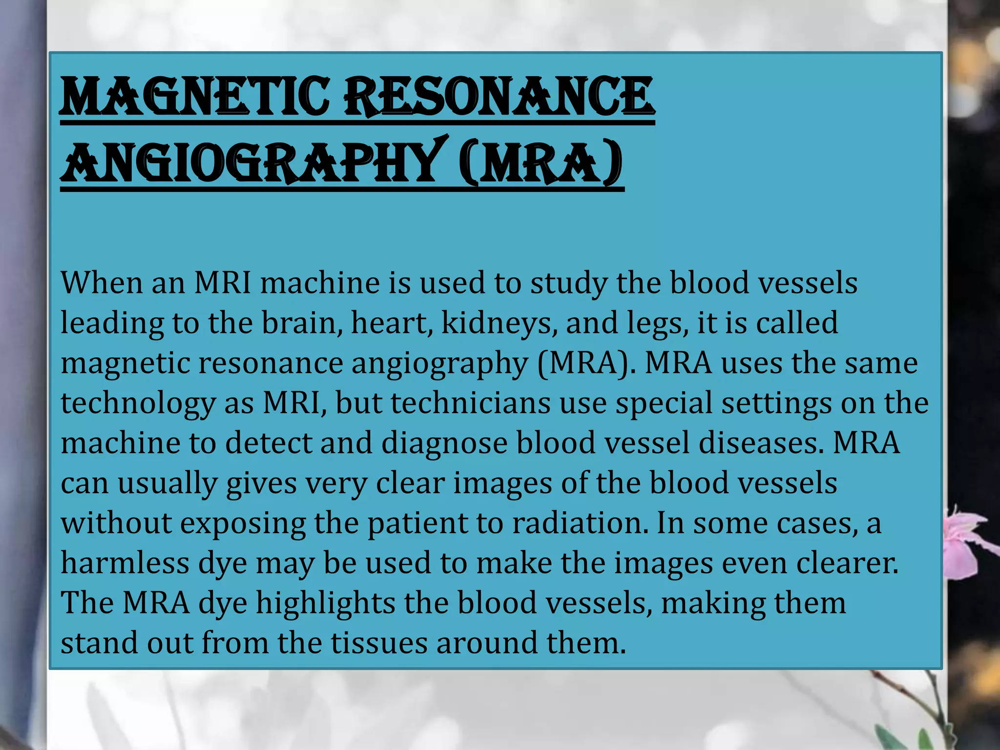 MAGNETIC RESONANCE
ANGIOGRAPHY (MRA)
When an MRI machine is used to study the blood vessels
leading to the brain, heart, kidneys, and legs, it is called
magnetic resonance angiography (MRA). MRA uses the same
technology as MRI, but technicians use special settings on the
machine to detect and diagnose blood vessel diseases. MRA
can usually gives very clear images of the blood vessels
without exposing the patient to radiation. In some cases, a
harmless dye may be used to make the images even clearer.
The MRA dye highlights the blood vessels, making them
stand out from the tissues around them.

 