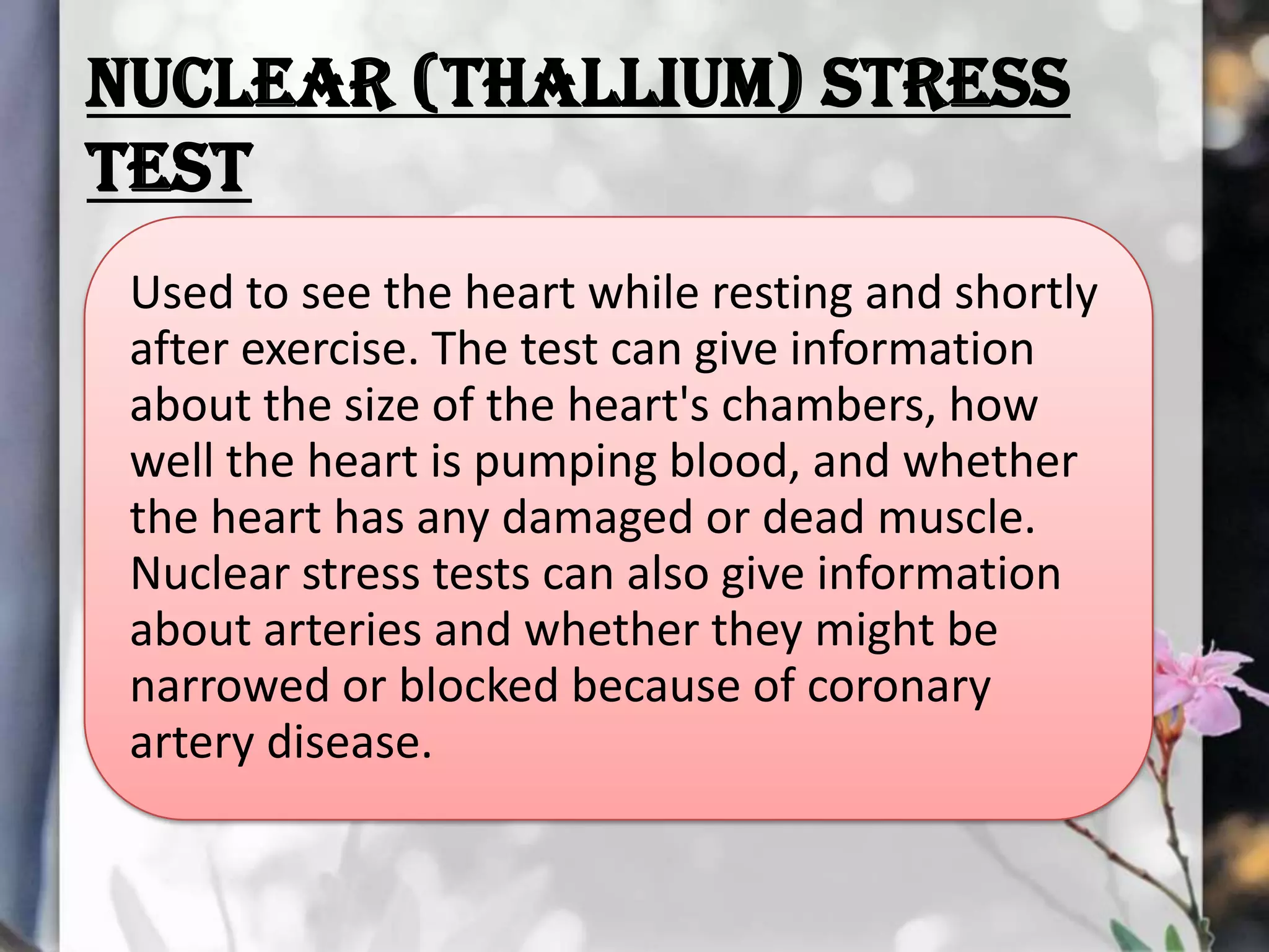 NUCLEAR (THALLIUM) STRESS
TEST
Used to see the heart while resting and shortly
after exercise. The test can give information
about the size of the heart's chambers, how
well the heart is pumping blood, and whether
the heart has any damaged or dead muscle.
Nuclear stress tests can also give information
about arteries and whether they might be
narrowed or blocked because of coronary
artery disease.

 