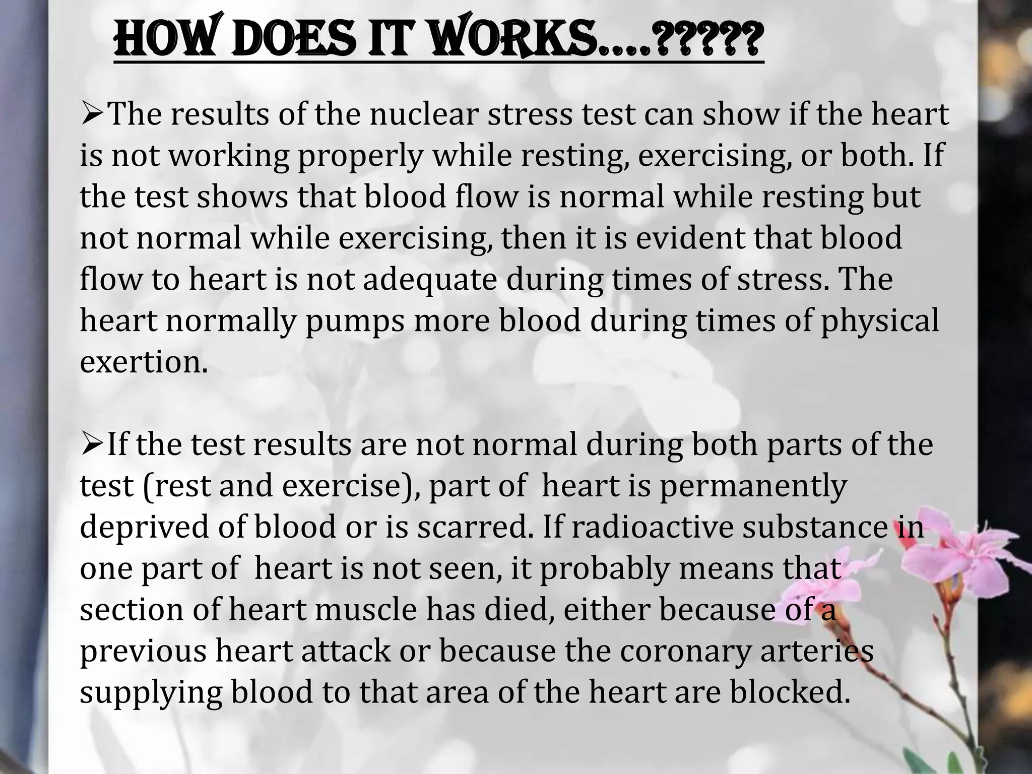 HOW DOES IT WORKS….?????
The results of the nuclear stress test can show if the heart
is not working properly while resting, exercising, or both. If
the test shows that blood flow is normal while resting but
not normal while exercising, then it is evident that blood
flow to heart is not adequate during times of stress. The
heart normally pumps more blood during times of physical
exertion.
If the test results are not normal during both parts of the
test (rest and exercise), part of heart is permanently
deprived of blood or is scarred. If radioactive substance in
one part of heart is not seen, it probably means that
section of heart muscle has died, either because of a
previous heart attack or because the coronary arteries
supplying blood to that area of the heart are blocked.

 