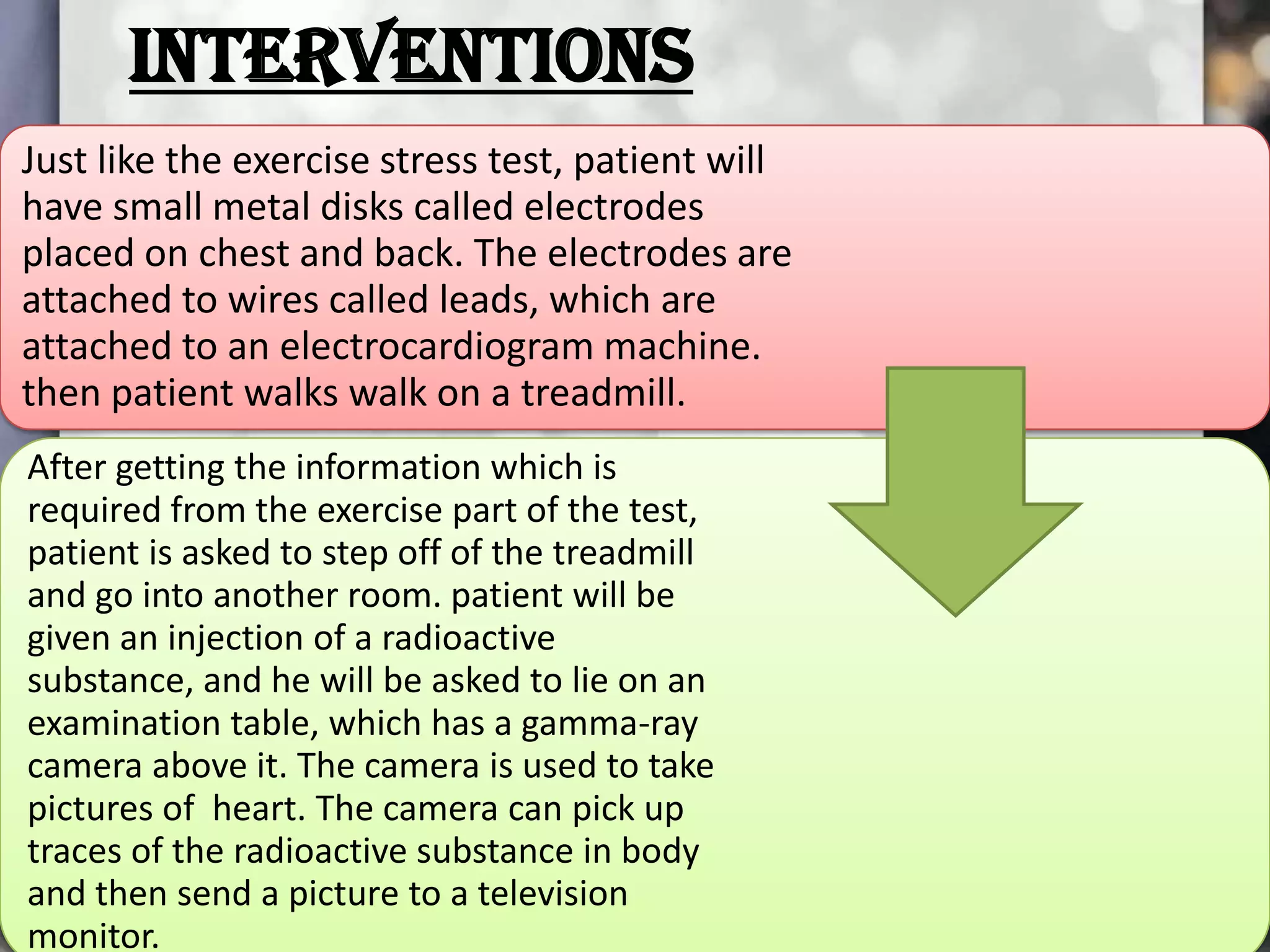 INTERVENTIONS
Just like the exercise stress test, patient will
have small metal disks called electrodes
placed on chest and back. The electrodes are
attached to wires called leads, which are
attached to an electrocardiogram machine.
then patient walks walk on a treadmill.
After getting the information which is
required from the exercise part of the test,
patient is asked to step off of the treadmill
and go into another room. patient will be
given an injection of a radioactive
substance, and he will be asked to lie on an
examination table, which has a gamma-ray
camera above it. The camera is used to take
pictures of heart. The camera can pick up
traces of the radioactive substance in body
and then send a picture to a television
monitor.

 