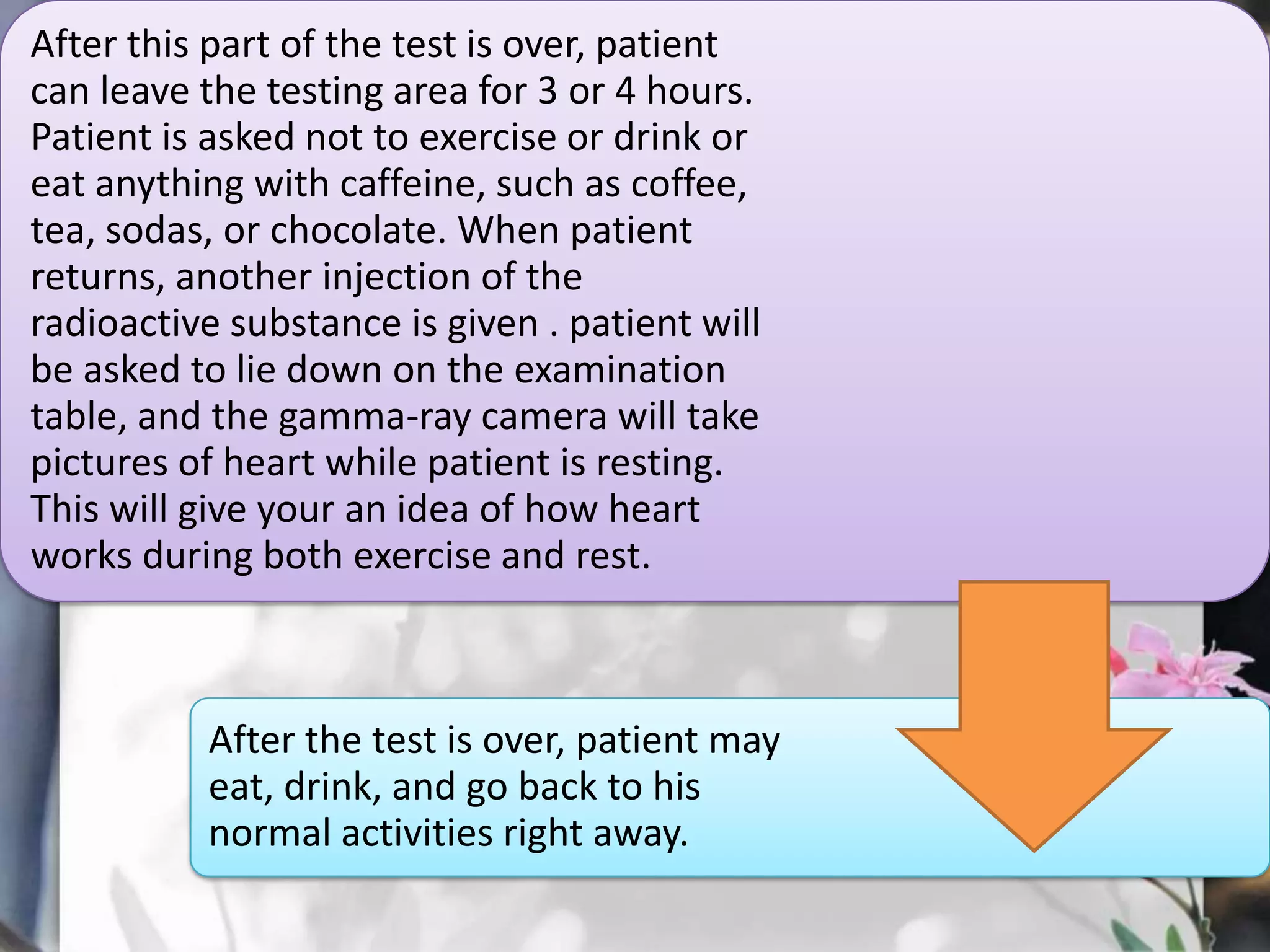 After this part of the test is over, patient
can leave the testing area for 3 or 4 hours.
Patient is asked not to exercise or drink or
eat anything with caffeine, such as coffee,
tea, sodas, or chocolate. When patient
returns, another injection of the
radioactive substance is given . patient will
be asked to lie down on the examination
table, and the gamma-ray camera will take
pictures of heart while patient is resting.
This will give your an idea of how heart
works during both exercise and rest.

After the test is over, patient may
eat, drink, and go back to his
normal activities right away.

 