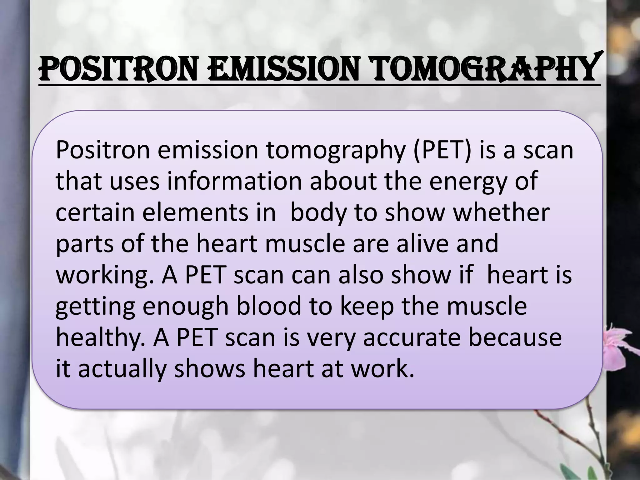 POSITRON EMISSION TOMOGRAPHY
Positron emission tomography (PET) is a scan
that uses information about the energy of
certain elements in body to show whether
parts of the heart muscle are alive and
working. A PET scan can also show if heart is
getting enough blood to keep the muscle
healthy. A PET scan is very accurate because
it actually shows heart at work.

 