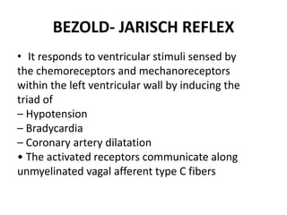 BEZOLD- JARISCH REFLEX
• It responds to ventricular stimuli sensed by
the chemoreceptors and mechanoreceptors
within the left ventricular wall by inducing the
triad of
– Hypotension
– Bradycardia
– Coronary artery dilatation
• The activated receptors communicate along
unmyelinated vagal afferent type C fibers
 