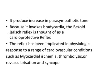 • It produce increase in parasympathetic tone
• Because it invokes bradycardia, the Bezold
jarisch reflex is thought of as a
cardioprotective Reflex
• The reflex has been implicated in physiologic
response to a range of cardiovascular conditions
such as Myocardial ischemia, thrombolysis,or
revascularisation and syncope
 