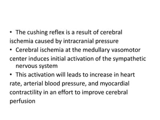 • The cushing reflex is a result of cerebral
ischemia caused by intracranial pressure
• Cerebral ischemia at the medullary vasomotor
center induces initial activation of the sympathetic
nervous system
• This activation will leads to increase in heart
rate, arterial blood pressure, and myocardial
contractility in an effort to improve cerebral
perfusion
 