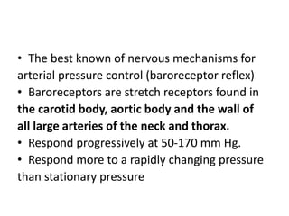 • The best known of nervous mechanisms for
arterial pressure control (baroreceptor reflex)
• Baroreceptors are stretch receptors found in
the carotid body, aortic body and the wall of
all large arteries of the neck and thorax.
• Respond progressively at 50-170 mm Hg.
• Respond more to a rapidly changing pressure
than stationary pressure
 