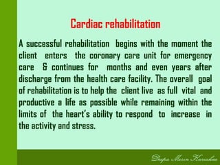 Cardiac rehabilitation
A successful rehabilitation begins with the moment the
client enters the coronary care unit for emergency
care & continues for months and even years after
discharge from the health care facility. The overall goal
of rehabilitation is to help the client live as full vital and
productive a life as possible while remaining within the
limits of the heart’s ability to respond to increase in
the activity and stress.
 