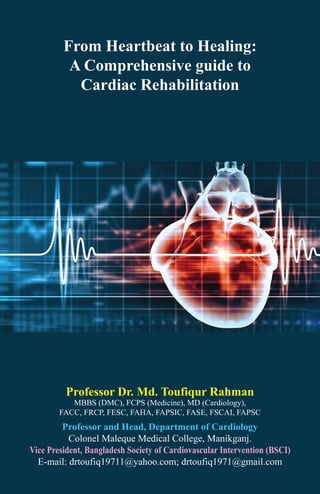From Heartbeat to Healing:
A Comprehensive guide to
Cardiac Rehabilitation
Professor Dr. Md. Toufiqur Rahman
MBBS (DMC), FCPS (Medicine), MD (Cardiology),
FACC, FRCP, FESC, FAHA, FAPSIC, FASE, FSCAI, FAPSC
Professor and Head, Department of Cardiology
Colonel Maleque Medical College, Manikganj.
Vice President, Bangladesh Society of Cardiovascular Intervention (BSCI)
E-mail: drtoufiq19711@yahoo.com; drtoufiq1971@gmail.com
 