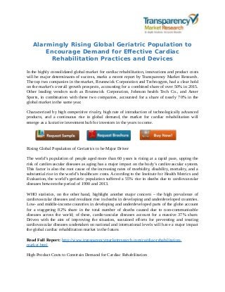 Alarmingly Rising Global Geriatric Population to
Encourage Demand for Effective Cardiac
Rehabilitation Practices and Devices
In the highly consolidated global market for cardiac rehabilitation, innovations and product costs
will be major determinants of success, marks a recent report by Transparency Market Research.
The top two companies in the market, Brunswick Corporation and Technogym, had a clear hold
on the market’s overall growth prospects, accounting for a combined share of over 50% in 2015.
Other leading vendors such as Brunswick Corporation, Johnson health Tech Co., and Amer
Sports, in combination with these two companies, accounted for a share of nearly 70% in the
global market in the same year.
Characterized by high competitive rivalry, high rate of introduction of technologically advanced
products, and a continuous rise in global demand, the market for cardiac rehabilitation will
emerge as a lucrative investment hub for investors in the years to come.
Rising Global Population of Geriatrics to be Major Driver
The world’s population of people aged more than 60 years is rising at a rapid pace, upping the
risk of cardiovascular diseases as aging has a major impact on the body’s cardiovascular system.
This factor is also the root cause of the increasing rates of morbidity, disability, mortality, and a
substantial rise in the world’s healthcare costs. According to the Institute for Health Metrics and
Evaluation, the world’s geriatric population suffered a 55% rise in deaths due to cardiovascular
diseases between the period of 1990 and 2013.
WHO statistics, on the other hand, highlight another major concern – the high prevalence of
cardiovascular diseases and resultant rise in deaths in developing and underdeveloped countries.
Low- and middle-income countries in developing and underdeveloped parts of the globe account
for a staggering 82% share in the total number of deaths caused due to non-communicable
diseases across the world; of these, cardiovascular diseases account for a massive 37% share.
Driven with the aim of improving the situation, sustained efforts for preventing and treating
cardiovascular diseases undertaken on national and international levels will have a major impact
the global cardiac rehabilitation market in the future.
Read Full Report: http://www.transparencymarketresearch.com/cardiac-rehabilitation-
market.html
High Product Costs to Constrain Demand for Cardiac Rehabilitation
 