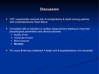 Discussion CRT substantially reduced risk of complications & death among patients with moderate/severe heart failure Consistent with a reduction in cardiac dyssynchrony leading to improved physiological parameters and clinical outcome: Quality of Life Ventricular function Blood pressure Mortality For every  9  devices implanted  1  death and  3  hospitalisations are prevented 