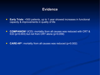 Evidence Early Trials : <500 patients, up to 1 year showed increases in functional capacity & improvements in quality of life COMPANION 3   (ICD): mortality from all causes was reduced with CRT & ICD (p=0.003) but not from CRT alone (p=0.059) CARE-HF 4 : mortality from all causes was reduced (p<0.002) 
