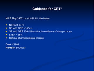Guidance for CRT 5 NICE May 2007 ; must fulfil ALL the below NYHA III or IV SR with QRS >150ms SR with QRS 120-149ms & echo evidence of dyssynchrony LVEF < 35% Optimal pharmacological therapy Cost:  £3809 Number:  500/year 
