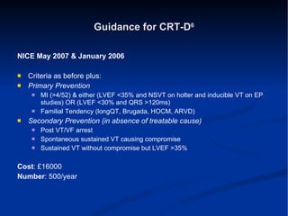 Guidance for CRT-D 6 NICE May 2007 & January 2006 Criteria as before plus: Primary Prevention MI (>4/52) & either (LVEF <35% and NSVT on holter and inducible VT on EP studies) OR (LVEF <30% and QRS >120ms) Familial Tendency (longQT, Brugada, HOCM, ARVD) Secondary Prevention (in absence of treatable cause) Post VT/VF arrest Spontaneous sustained VT causing compromise Sustained VT without compromise but LVEF >35% Cost : £16000 Number : 500/year 