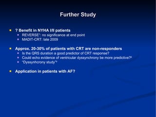 Further Study ? Benefit in NYHA I/II patients REVERSE 7 : no significance at end point MADIT-CRT: late 2009 Approx. 20-30% of patients with CRT are non-responders Is the QRS duration a good predictor of CRT response? Could echo evidence of ventricular dyssynchrony be more predictive? 8 “ Dyssynhcrony study” 9 Application in patients with AF? 