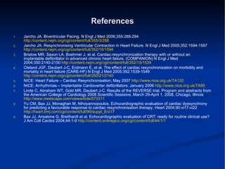 References Jarcho JA. Biventricular Pacing. N Engl J Med 2006;355:288-294  http://content.nejm.org/cgi/content/full/355/3/288 Jarcho JA. Resynchronising Ventricular Contraction in Heart Failure. N Engl J Med 2005;352:1594-1597  http://content.nejm.org/cgi/content/full/352/15/1594 Bristow MR, Saxon LA, Boehmer J, et al. Cardiac-resynchronization therapy with or without an implantable defibrillator in advanced chronic heart failure. (COMPANION) N Engl J Med 2004;350:2140-2150  http://content.nejm.org/cgi/content/full/352/15/1539 Cleland JGF, Daubert J-C, Erdmann E, et al. The effect of cardiac resynchronization on morbidity and mortality in heart failure (CARE-HF) N Engl J Med 2005;352:1539-1549  http://content.nejm.org/cgi/content/full/350/21/2140 NICE: Heart Failure – Cardiac Resynchronisation; May 2007  http://www.nice.org.uk/TA120 NICE: Arrhythmias – Implantable Cardioverter defibrillators: January 2006  http://www.nice.org.uk/TA95 Linde C, Abraham WT, Gold MR, Daubert J-C. Results of the REVERSE trial. Program and abstracts from the American College of Cardiology 2008 Scientific Sessions, March 29-April 1, 2008, Chicago, Illinois  http://www.medscape.com/viewarticle/573311 Yu CM, Bax JJ, Monaghan M, Nihoyannopoulos. Echocardiographic evaluation of cardiac dyssynchrony for predicting a favourable response to cardiac resynchronisation therapy. Heart 2004;90:vi17-vi22  http://heart.bmj.com/cgi/content/full/90/suppl_6/vi17 Bax JJ, Ansalone G, Breithardt et al. Echocardiographic evaluation of CRT: ready for routine clinical use? J Am  Coll Cardiol 2004;44:1-9  http://content.onlinejacc.org/cgi/content/full/44/1/1 