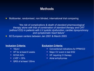 Methods Multicenter, randomised, non blinded, international trial comparing “ the risk of complications & death of standard pharmacological therapy alone with that of combination of standard therapy and CRT (without ICD) in patients with LV systolic dysfunction, cardiac dyssynchrony and symptomatic heart failure” 82 European centers between Jan 2001 & March 2003 Inclusion Criteria: 18yrs+ HF for at least 6 weeks NYHA III/IV  LVEF < 35% QRS of at least 120ms Exclusion Criteria: Conventional indications for PPM/ICD Major CV event in last 6/52 HF requiring IV therapy Atrial arrhythymias 