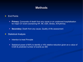 Methods End Points Primary:  Composite of death from any cause or an unplanned hospitalisation for major CV event (worsening HF, MI, USA, Stroke, Arrhythmia) Secondary:  Death from any cause, Quality of life assessment  Statistical Analysis Intention to treat Principle Statistical power of 80% to identify a 14% relative reduction given an  α  value of 0.025 & predicted number of events as 300 