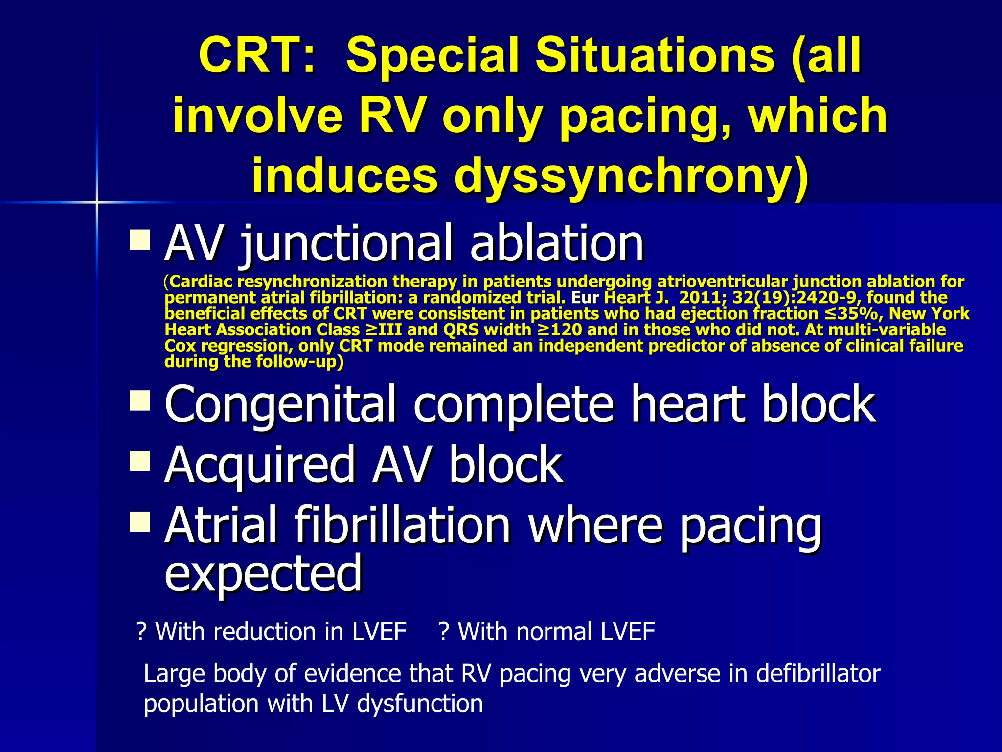 CRT:  Special Situations (all involve RV only pacing, which induces dyssynchrony) AV junctional ablation   ( Cardiac resynchronization therapy in patients undergoing atrioventricular junction ablation for permanent atrial fibrillation: a randomized trial.  Eur  Heart J.  2011; 32(19):2420-9 , found the beneficial effects of CRT were consistent in patients who had ejection fraction ≤35%, New York Heart Association Class ≥III and QRS width ≥120 and in those who did not. At multi-variable Cox regression, only CRT mode remained an independent predictor of absence of clinical failure during the follow-up) Congenital complete heart block Acquired AV block Atrial fibrillation where pacing expected ? With reduction in LVEF  ? With normal LVEF Large body of evidence that RV pacing very adverse in defibrillator population with LV dysfunction 