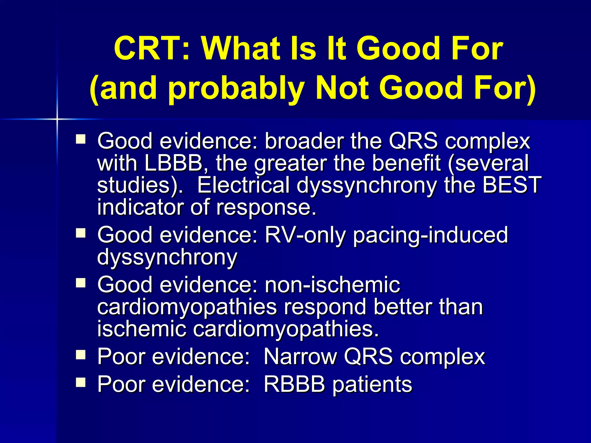 CRT: What Is It Good For  (and probably Not Good For) Good evidence: broader the QRS complex with LBBB, the greater the benefit (several studies).  Electrical dyssynchrony the BEST indicator of response. Good evidence: RV-only pacing-induced dyssynchrony Good evidence: non-ischemic cardiomyopathies respond better than ischemic cardiomyopathies. Poor evidence:  Narrow QRS complex Poor evidence:  RBBB patients 