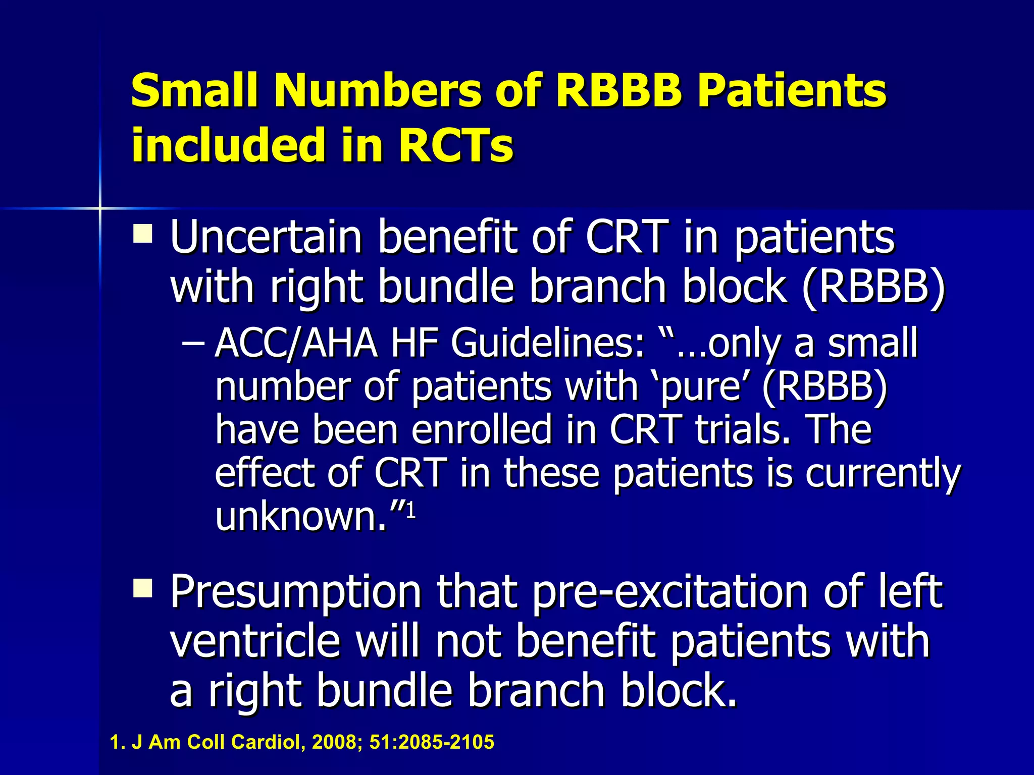 Small Numbers of RBBB Patients included in RCTs Uncertain benefit of CRT in patients with right bundle branch block (RBBB) ACC/AHA HF Guidelines: “…only a small number of patients with ‘pure’ (RBBB) have been enrolled in CRT trials. The effect of CRT in these patients is currently unknown.” 1 Presumption that pre-excitation of left ventricle will not benefit patients with a right bundle branch block. 1. J Am Coll Cardiol, 2008; 51:2085-2105 