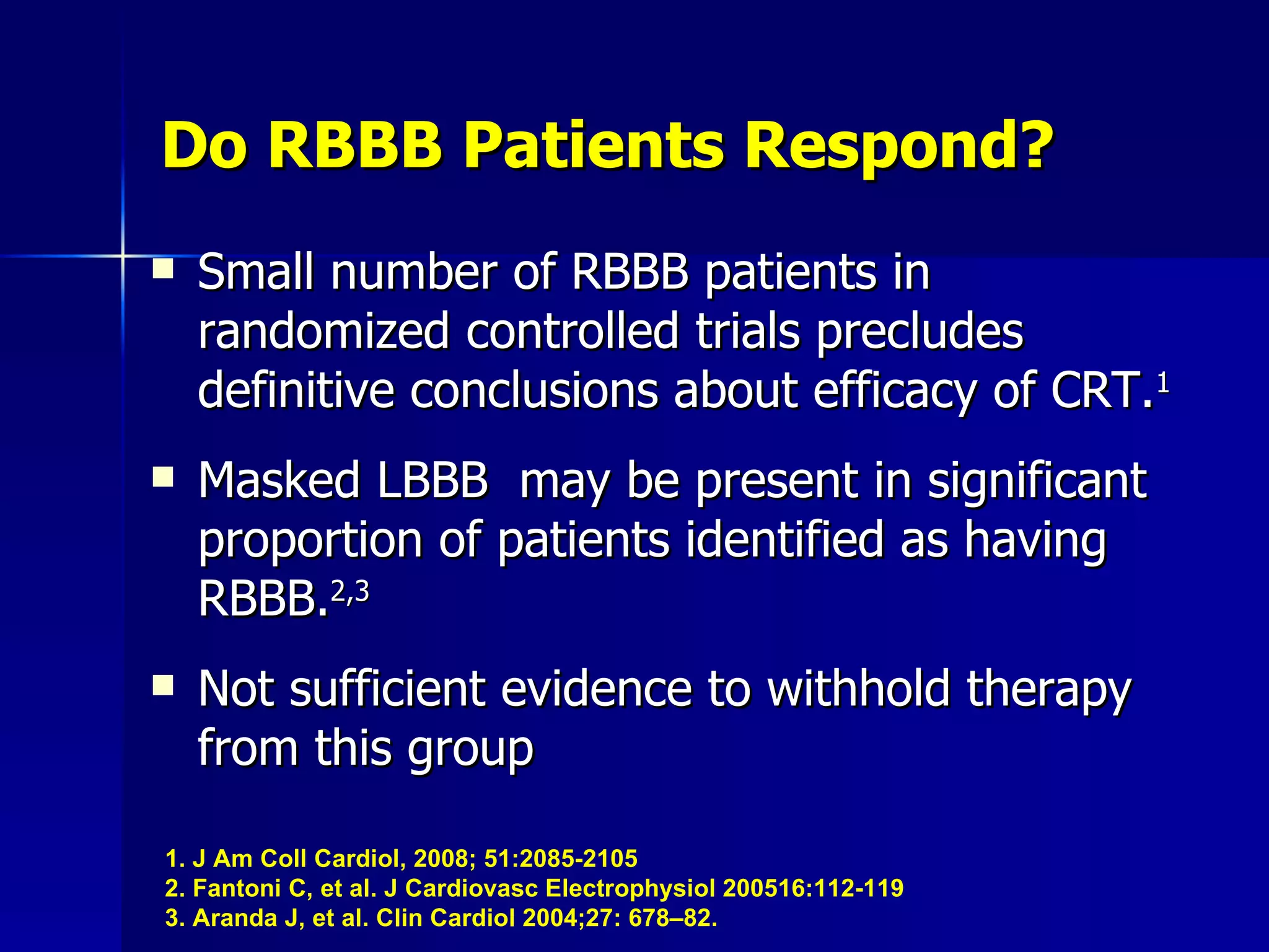 Do RBBB Patients Respond? Small number of RBBB patients in randomized controlled trials precludes definitive conclusions about efficacy of CRT. 1 Masked LBBB  may be present in significant proportion of patients identified as having RBBB. 2,3 Not sufficient evidence to withhold therapy from this group 1. J Am Coll Cardiol, 2008; 51:2085-2105 2. Fantoni C, et al. J Cardiovasc Electrophysiol 200516:112-119 3. Aranda J, et al. Clin Cardiol 2004;27: 678–82.   