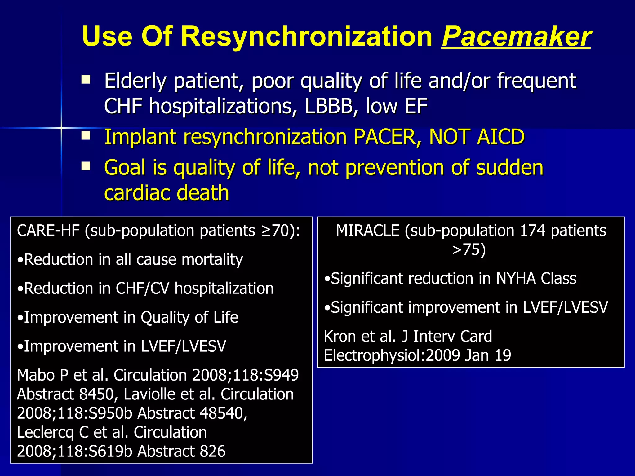 Use Of Resynchronization  Pacemaker Elderly patient, poor quality of life and/or frequent CHF hospitalizations, LBBB, low EF Implant resynchronization PACER, NOT AICD Goal is quality of life, not prevention of sudden cardiac death CARE-HF (sub-population patients  ≥70):   Reduction in all cause mortality Reduction in CHF/CV hospitalization Improvement in Quality of Life Improvement in LVEF/LVESV Mabo P et al. Circulation 2008;118:S949 Abstract 8450, Laviolle et al. Circulation 2008;118:S950b Abstract 48540, Leclercq C et al. Circulation 2008;118:S619b Abstract 826 MIRACLE (sub-population 174 patients >75)  Significant reduction in NYHA Class Significant improvement in LVEF/LVESV Kron et al. J Interv Card Electrophysiol:2009 Jan 19 